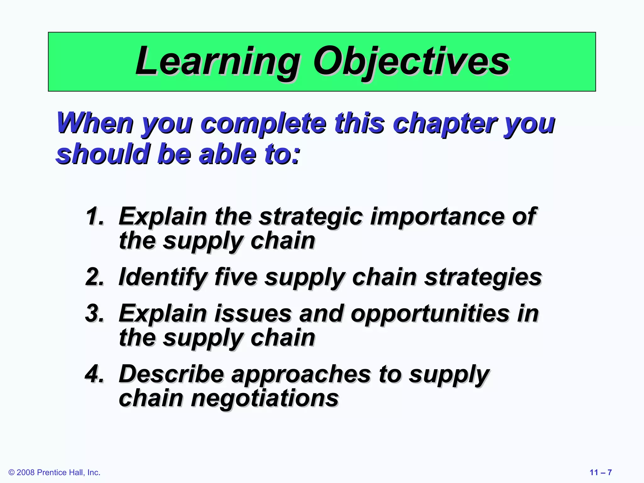 Learning Objectives
             When you complete this chapter you
             should be able to:

                     1. Explain the strategic importance of
                        the supply chain
                     2. Identify five supply chain strategies
                     3. Explain issues and opportunities in
                        the supply chain
                     4. Describe approaches to supply
                        chain negotiations

© 2008 Prentice Hall, Inc.                                      11 – 7
 