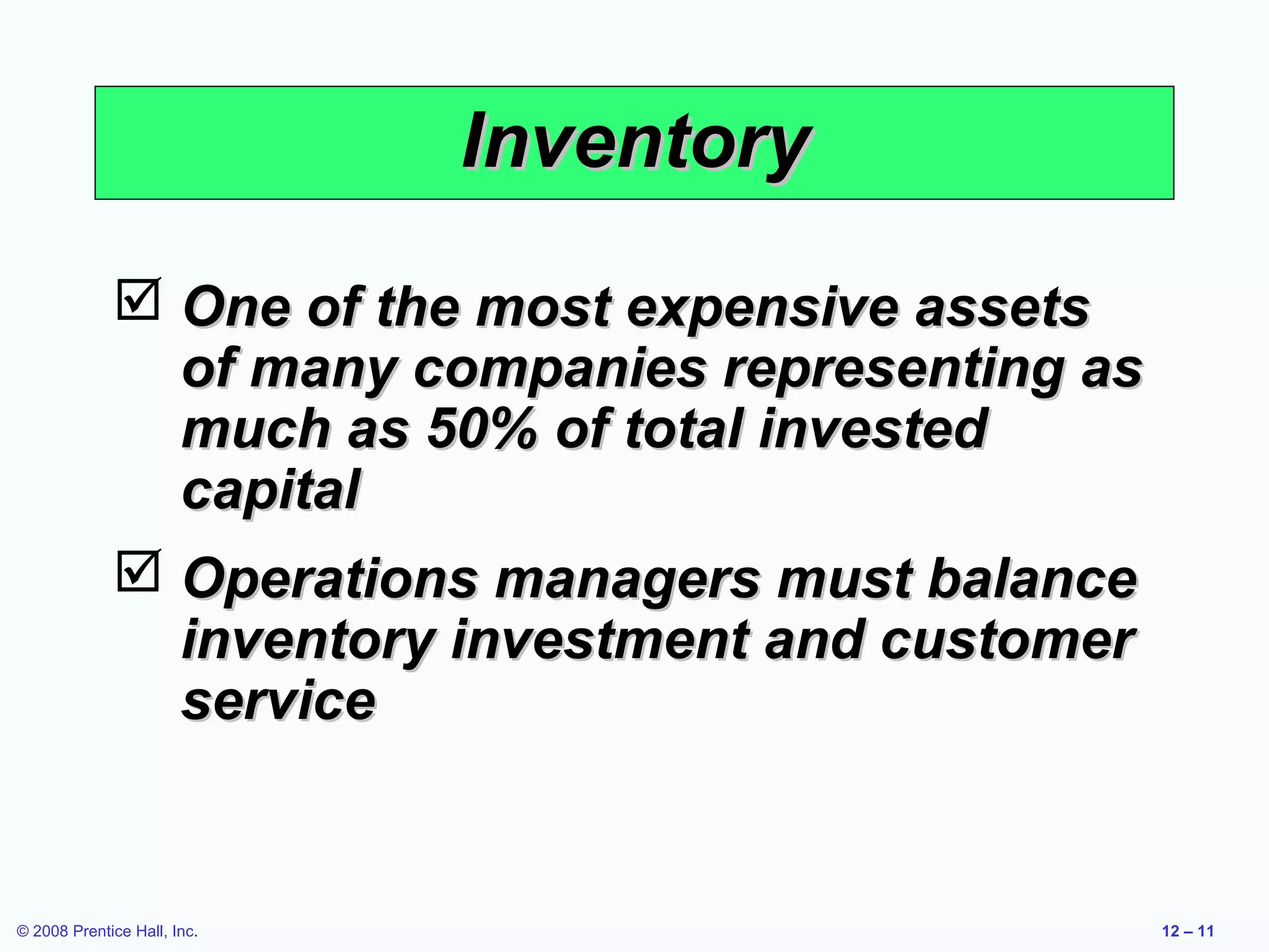 Inventory
              One of the most expensive assets
               of many companies representing as
               much as 50% of total invested
               capital
              Operations managers must balance
               inventory investment and customer
               service


© 2008 Prentice Hall, Inc.                         12 – 11
 