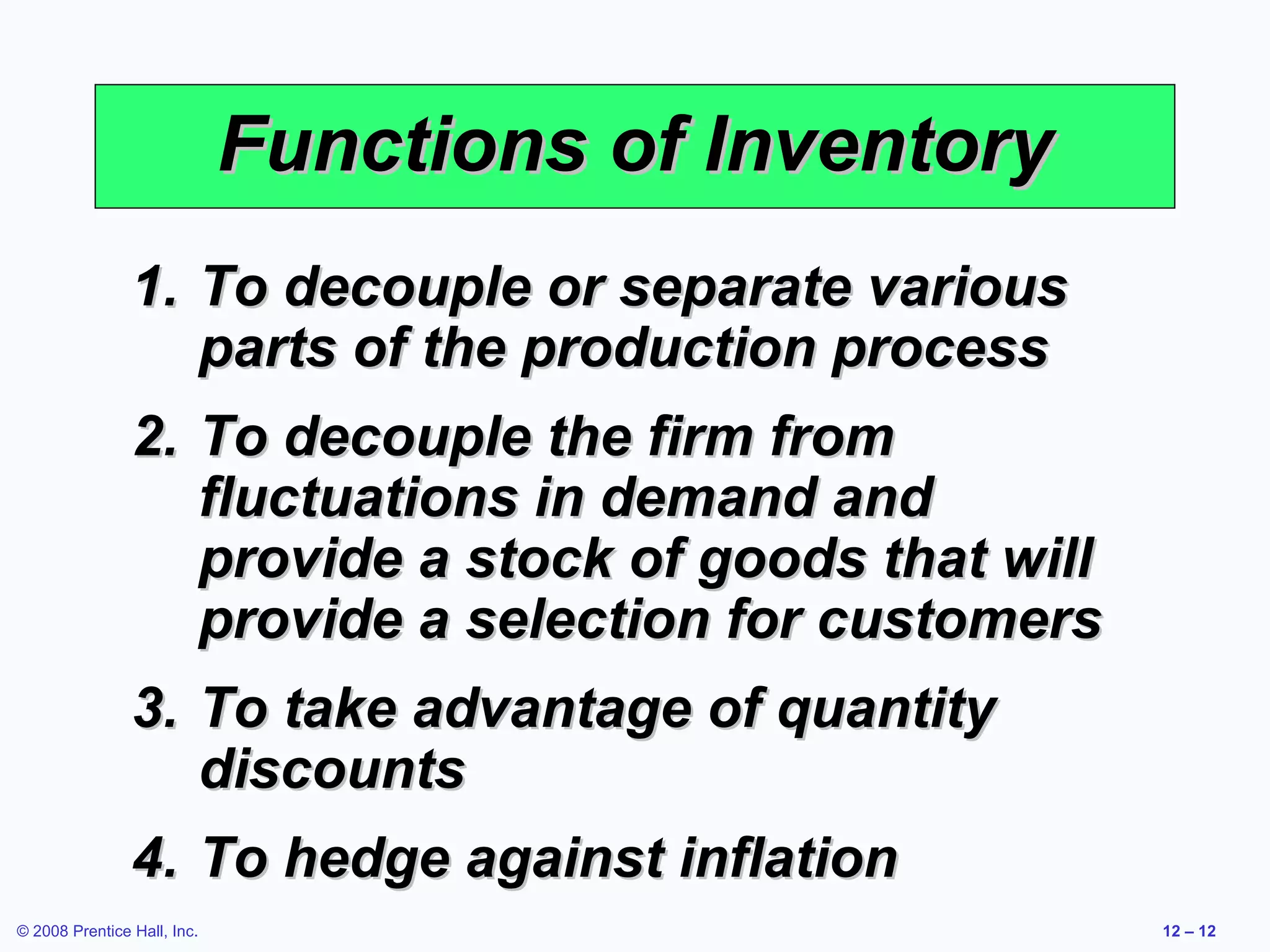 Functions of Inventory
                1. To decouple or separate various
                   parts of the production process
                2. To decouple the firm from
                   fluctuations in demand and
                   provide a stock of goods that will
                   provide a selection for customers
                3. To take advantage of quantity
                   discounts
                4. To hedge against inflation
© 2008 Prentice Hall, Inc.                              12 – 12
 