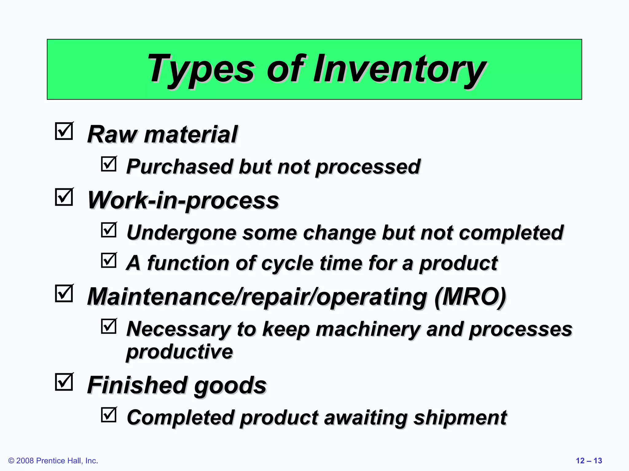 Types of Inventory
             Raw material
                              Purchased but not processed
             Work-in-process
                              Undergone some change but not completed
                              A function of cycle time for a product
             Maintenance/repair/operating (MRO)
                              Necessary to keep machinery and processes
                               productive
             Finished goods
                              Completed product awaiting shipment
© 2008 Prentice Hall, Inc.                                                 12 – 13
 