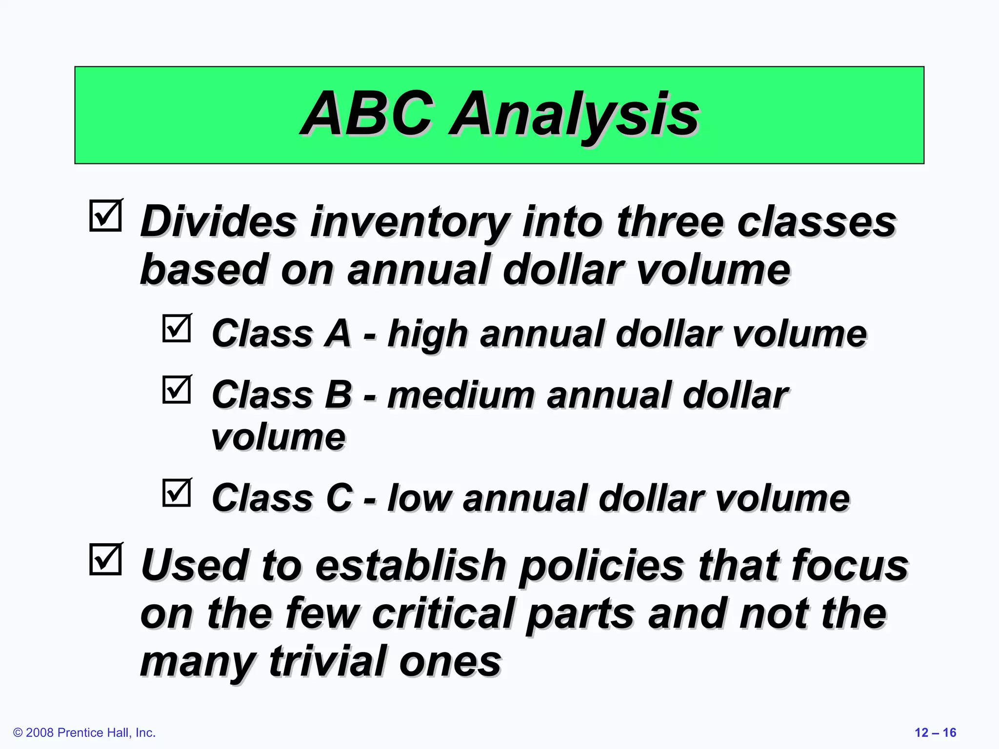 ABC Analysis
              Divides inventory into three classes
               based on annual dollar volume
                              Class A - high annual dollar volume
                              Class B - medium annual dollar
                               volume
                              Class C - low annual dollar volume
              Used to establish policies that focus
               on the few critical parts and not the
               many trivial ones
© 2008 Prentice Hall, Inc.                                           12 – 16
 