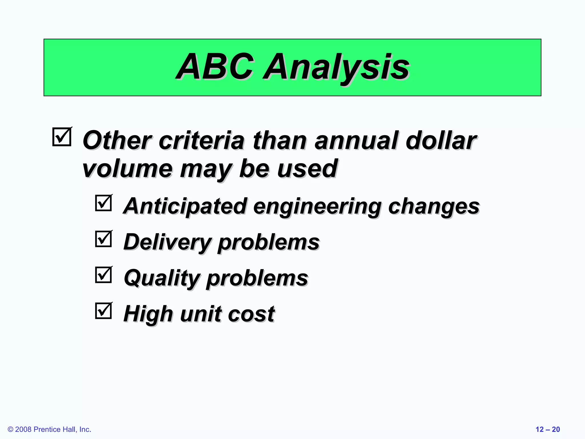 ABC Analysis
              Other criteria than annual dollar
               volume may be used
                              Anticipated engineering changes
                              Delivery problems
                              Quality problems
                              High unit cost



© 2008 Prentice Hall, Inc.                                       12 – 20
 