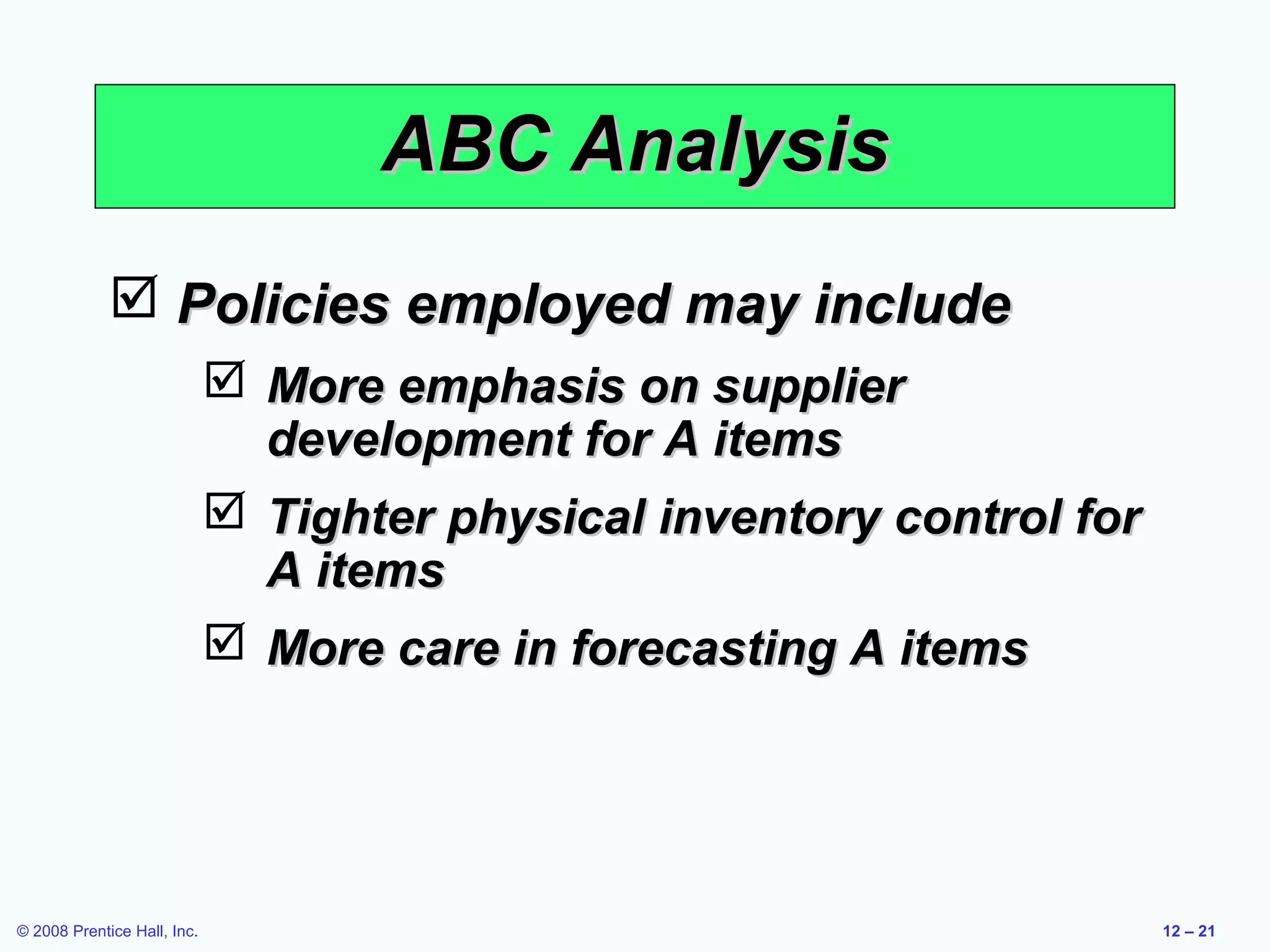 ABC Analysis
              Policies employed may include
                              More emphasis on supplier
                               development for A items
                              Tighter physical inventory control for
                               A items
                              More care in forecasting A items




© 2008 Prentice Hall, Inc.                                              12 – 21
 
