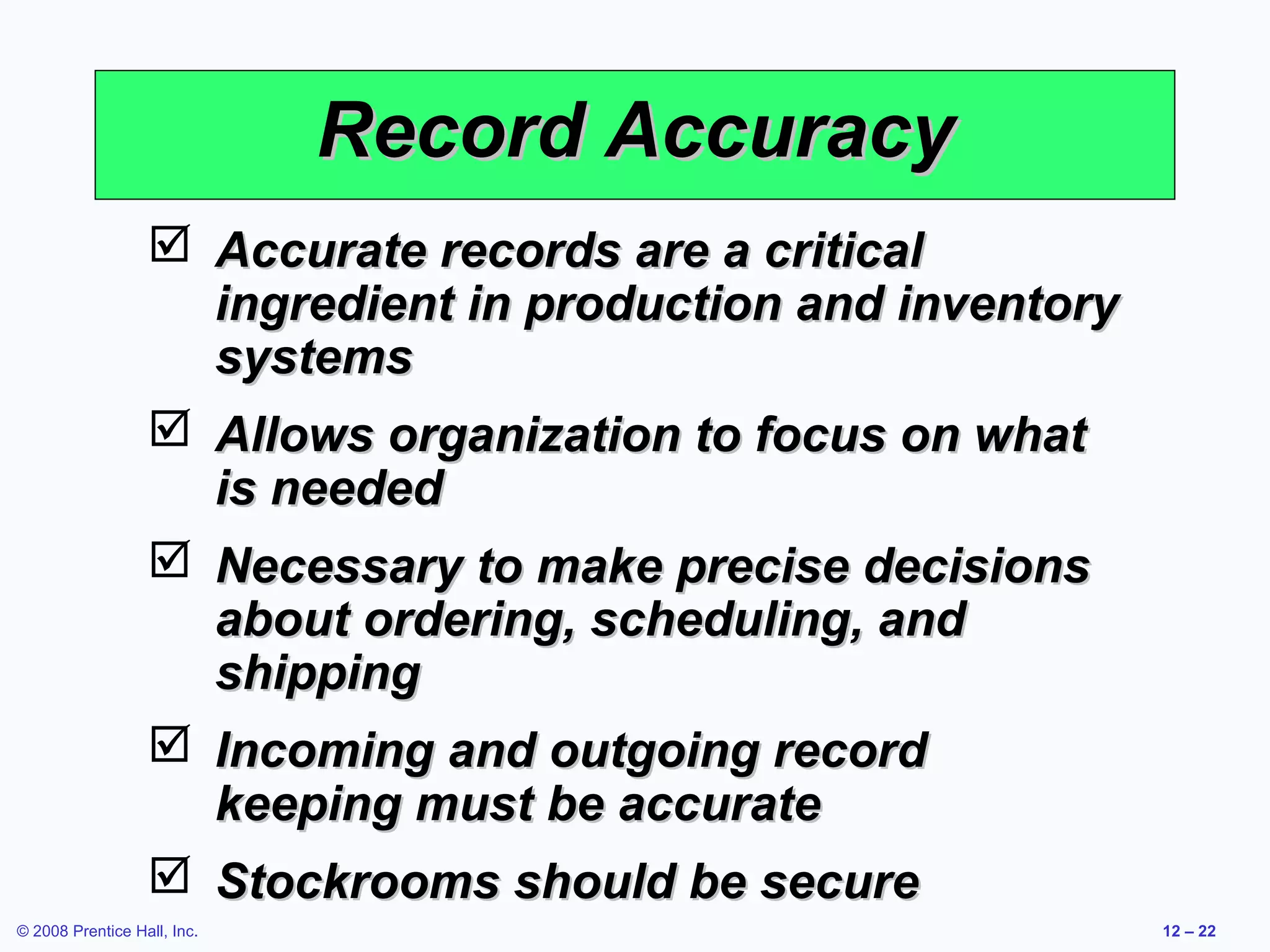 Record Accuracy
                   Accurate records are a critical
                    ingredient in production and inventory
                    systems
                   Allows organization to focus on what
                    is needed
                   Necessary to make precise decisions
                    about ordering, scheduling, and
                    shipping
                   Incoming and outgoing record
                    keeping must be accurate
                   Stockrooms should be secure
© 2008 Prentice Hall, Inc.                                   12 – 22
 