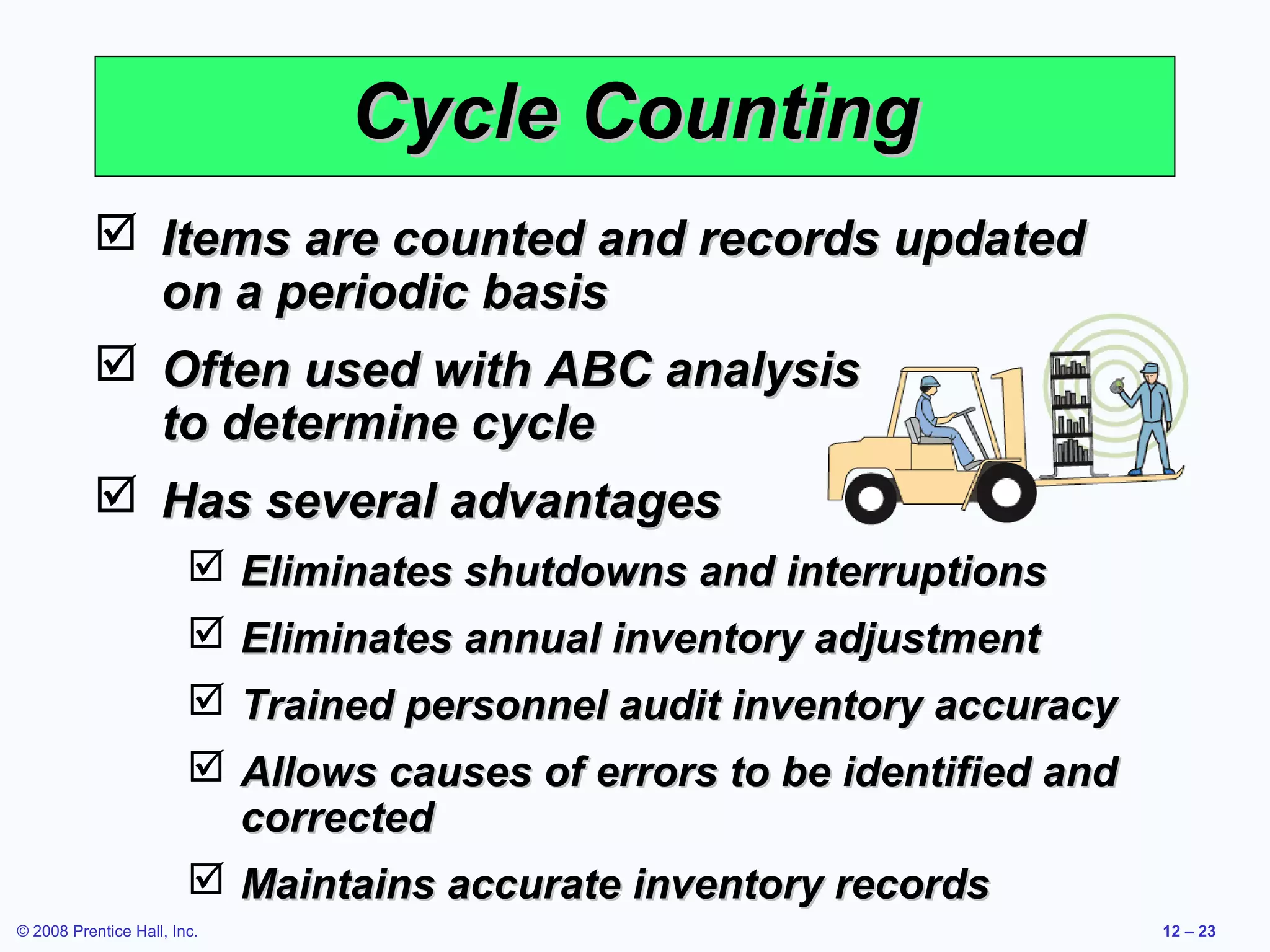 Cycle Counting
            Items are counted and records updated
             on a periodic basis
            Often used with ABC analysis
             to determine cycle
            Has several advantages
                         Eliminates shutdowns and interruptions
                         Eliminates annual inventory adjustment
                         Trained personnel audit inventory accuracy
                         Allows causes of errors to be identified and
                          corrected
                         Maintains accurate inventory records
© 2008 Prentice Hall, Inc.                                               12 – 23
 