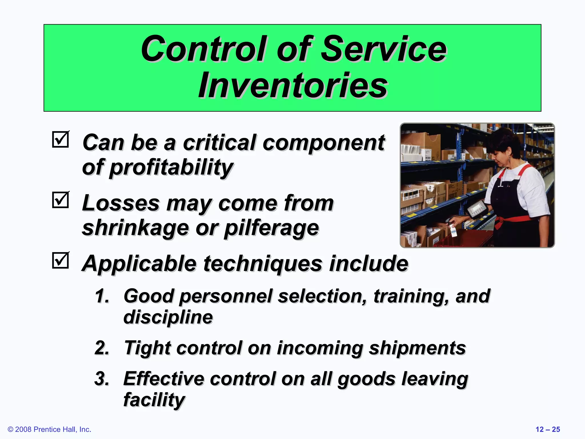 Control of Service
                                    Inventories
              Can be a critical component
               of profitability
              Losses may come from
               shrinkage or pilferage
              Applicable techniques include
                             1. Good personnel selection, training, and
                                discipline
                             2. Tight control on incoming shipments
                             3. Effective control on all goods leaving
                                facility
© 2008 Prentice Hall, Inc.                                                12 – 25
 