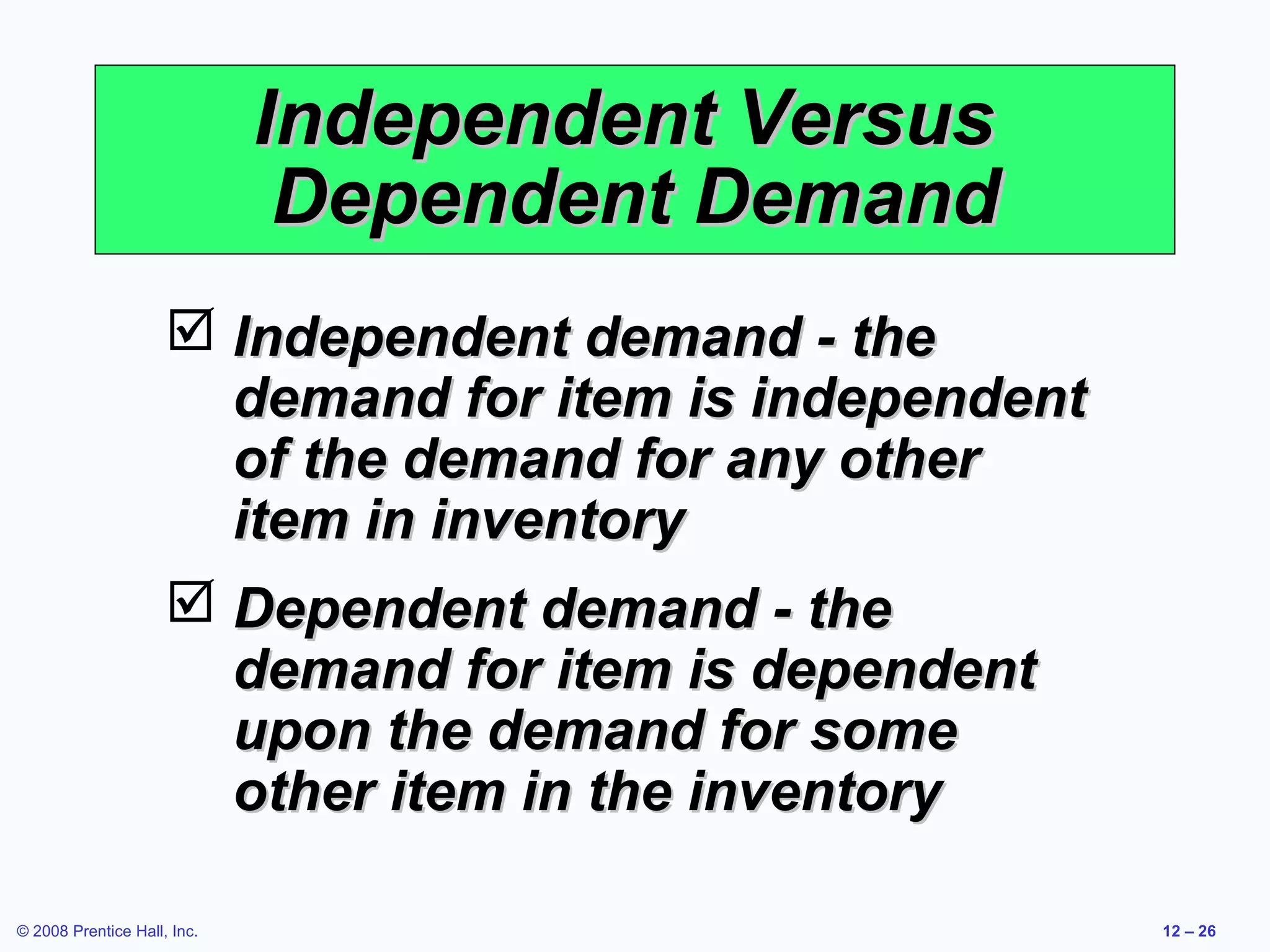 Independent Versus
                              Dependent Demand
                      Independent demand - the
                       demand for item is independent
                       of the demand for any other
                       item in inventory
                      Dependent demand - the
                       demand for item is dependent
                       upon the demand for some
                       other item in the inventory

© 2008 Prentice Hall, Inc.                              12 – 26
 