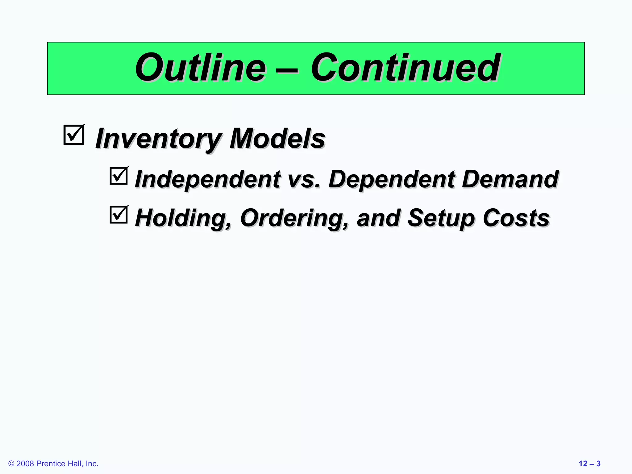 Outline – Continued
                Inventory Models
                              Independent vs. Dependent Demand
                              Holding, Ordering, and Setup Costs




© 2008 Prentice Hall, Inc.                                          12 – 3
 