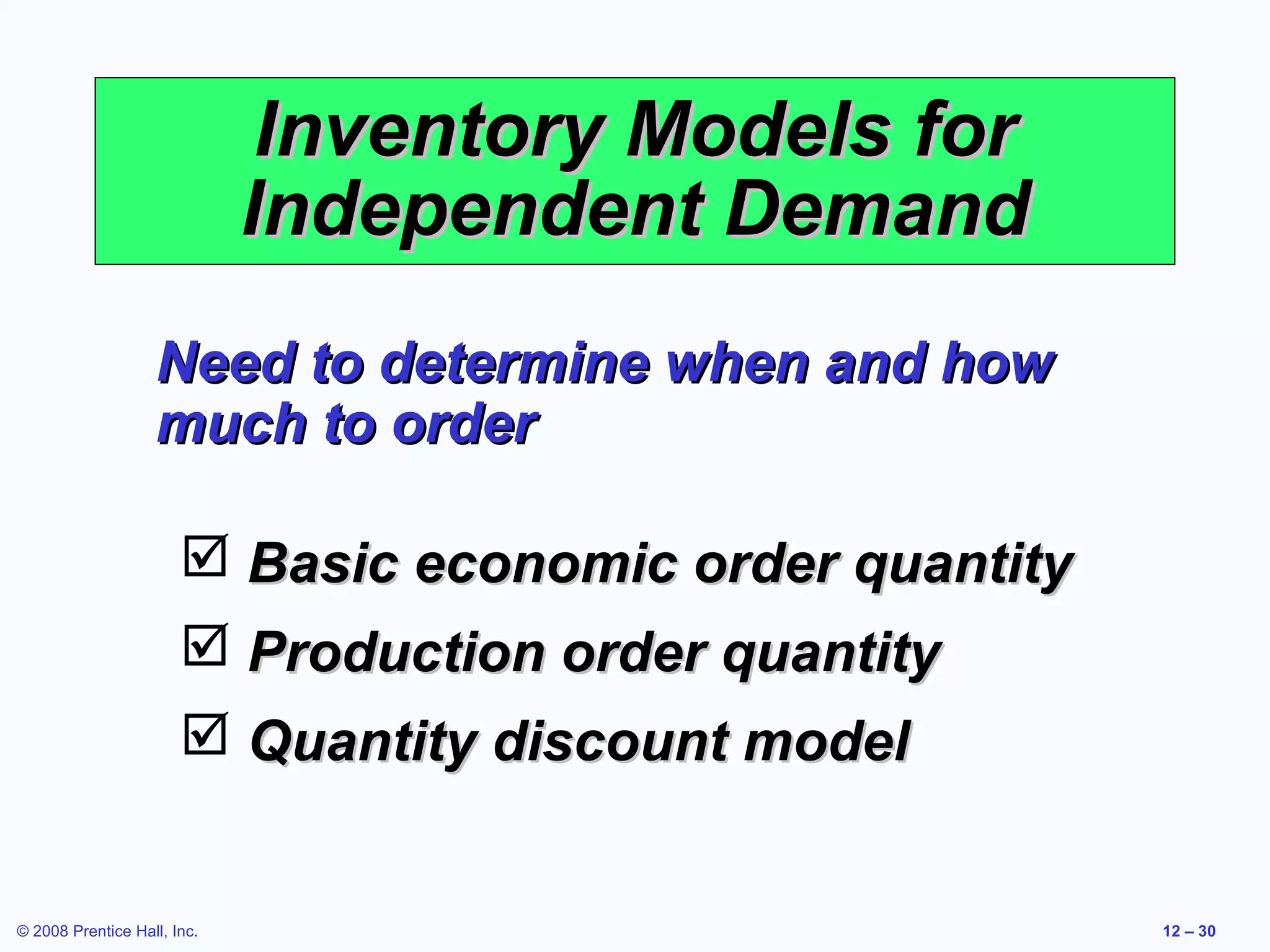 Inventory Models for
                             Independent Demand
                   Need to determine when and how
                   much to order

                        Basic economic order quantity
                        Production order quantity
                        Quantity discount model


© 2008 Prentice Hall, Inc.                               12 – 30
 