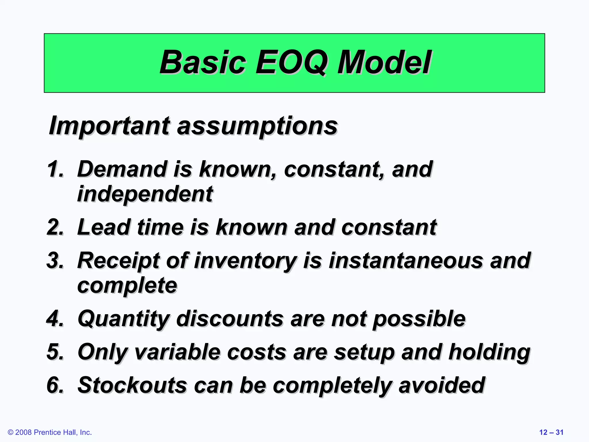 Basic EOQ Model
            Important assumptions
           1. Demand is known, constant, and
              independent
           2. Lead time is known and constant
           3. Receipt of inventory is instantaneous and
              complete
           4. Quantity discounts are not possible
           5. Only variable costs are setup and holding
           6. Stockouts can be completely avoided
© 2008 Prentice Hall, Inc.                                12 – 31
 
