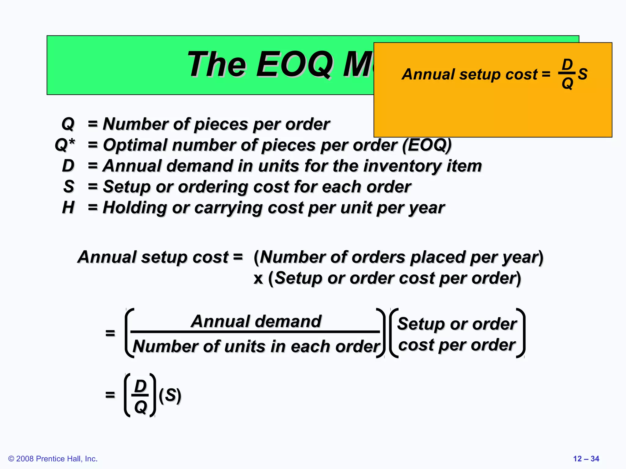 The EOQ Model setup cost = Q S
                                                   Annual
                                                                    D


              Q       = Number of pieces per order
             Q*       = Optimal number of pieces per order (EOQ)
              D       = Annual demand in units for the inventory item
              S       = Setup or ordering cost for each order
              H       = Holding or carrying cost per unit per year

                   Annual setup cost = (Number of orders placed per year)
                                       x (Setup or order cost per order)

                                      Annual demand            Setup or order
                             =
                                 Number of units in each order cost per order

                                 D
                             =     (S)
                                 Q

© 2008 Prentice Hall, Inc.                                                      12 – 34
 
