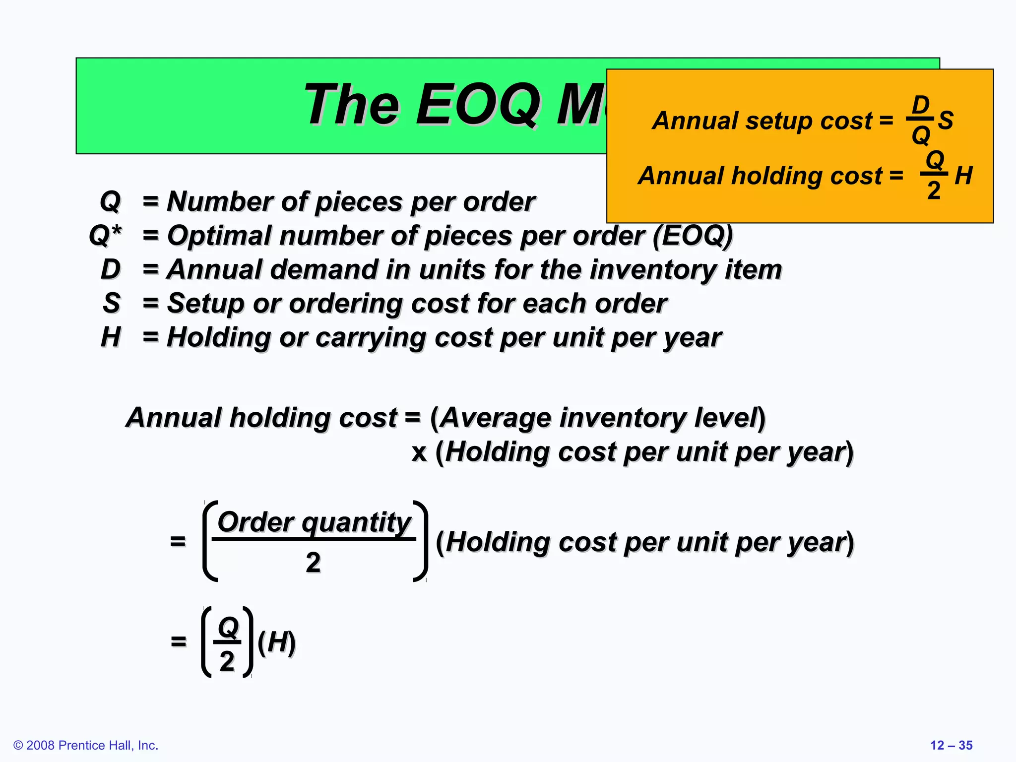 The EOQ Model setup cost = Q S
                                                    Annual
                                                                     D

                                                                                       Q
                                                               Annual holding cost =     H
              Q       = Number of pieces per order                                     2
             Q*       = Optimal number of pieces per order (EOQ)
              D       = Annual demand in units for the inventory item
              S       = Setup or ordering cost for each order
              H       = Holding or carrying cost per unit per year

                   Annual holding cost = (Average inventory level)
                                       x (Holding cost per unit per year)

                                 Order quantity
                             =                  (Holding cost per unit per year)
                                       2

                                 Q
                             =     ( H)
                                 2

© 2008 Prentice Hall, Inc.                                                             12 – 35
 