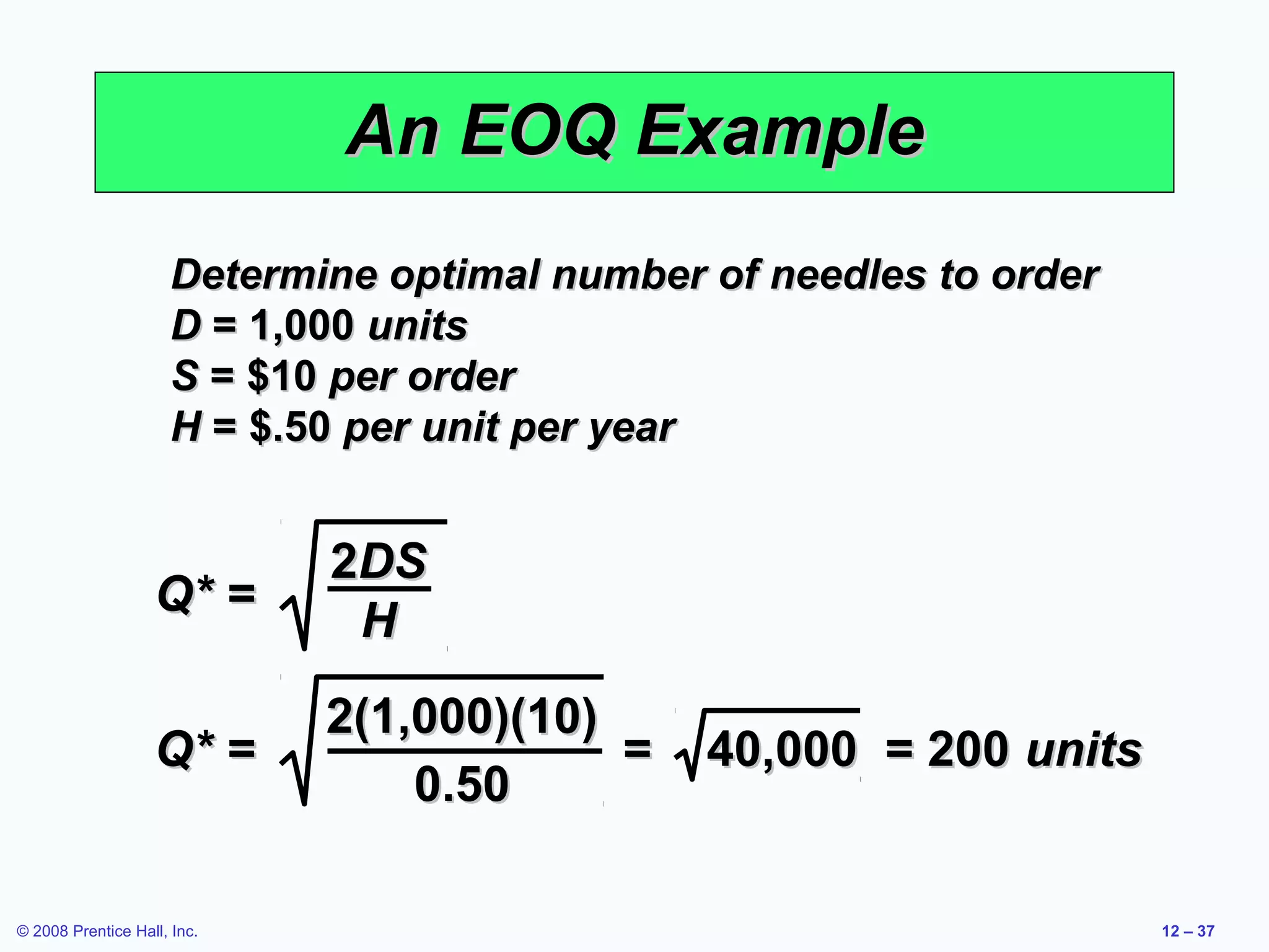 An EOQ Example
                     Determine optimal number of needles to order
                     D = 1,000 units
                     S = $10 per order
                     H = $.50 per unit per year


                             2DS
                   Q* =
                              H
                             2(1,000)(10)
                   Q* =                   =   40,000 = 200 units
                                 0.50

© 2008 Prentice Hall, Inc.                                          12 – 37
 