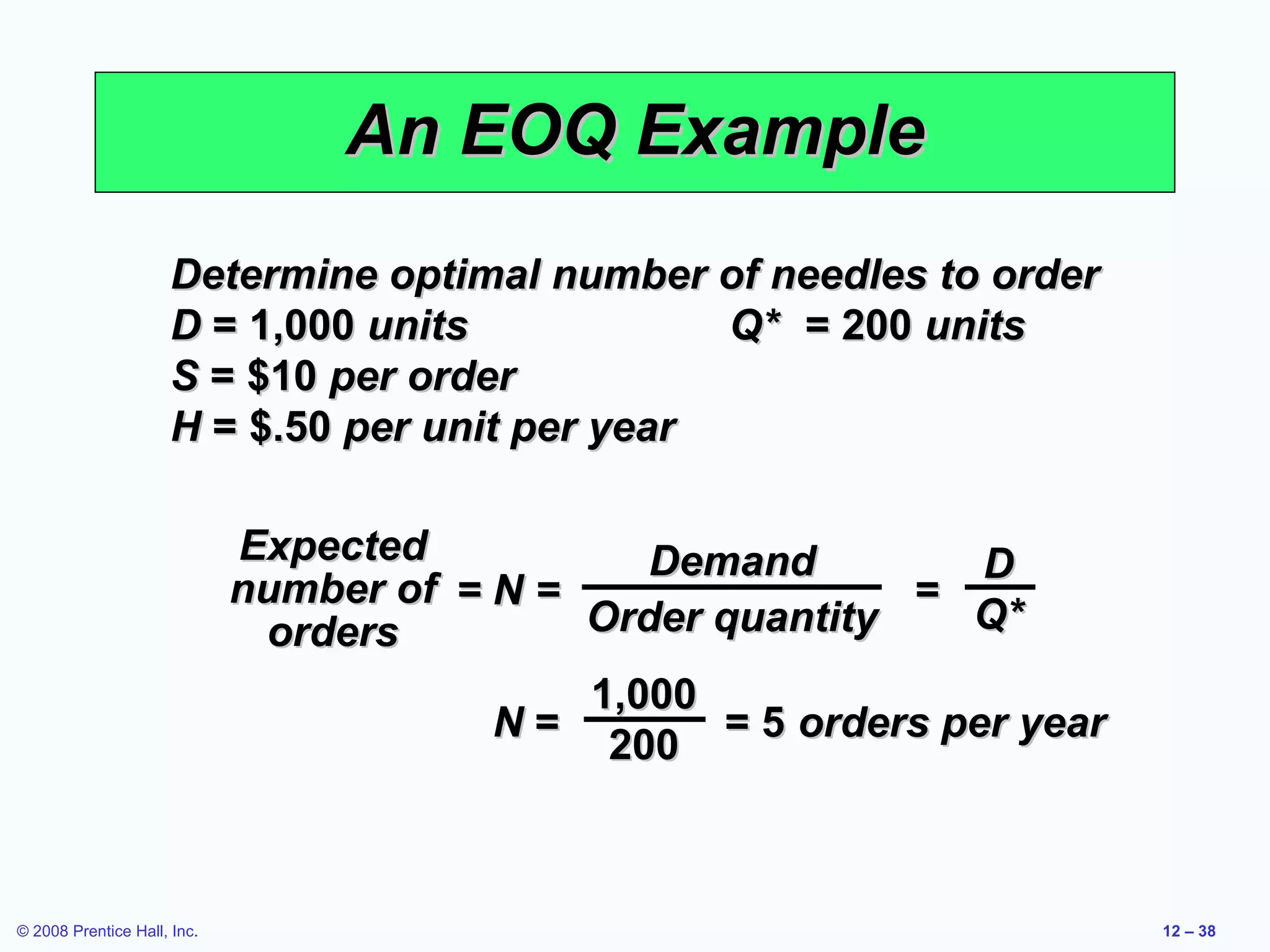 An EOQ Example
                     Determine optimal number of needles to order
                     D = 1,000 units            Q* = 200 units
                     S = $10 per order
                     H = $.50 per unit per year

                             Expected           Demand          D
                             number of = N =                =
                              orders         Order quantity    Q*
                                             1,000
                                         N=        = 5 orders per year
                                              200



© 2008 Prentice Hall, Inc.                                               12 – 38
 