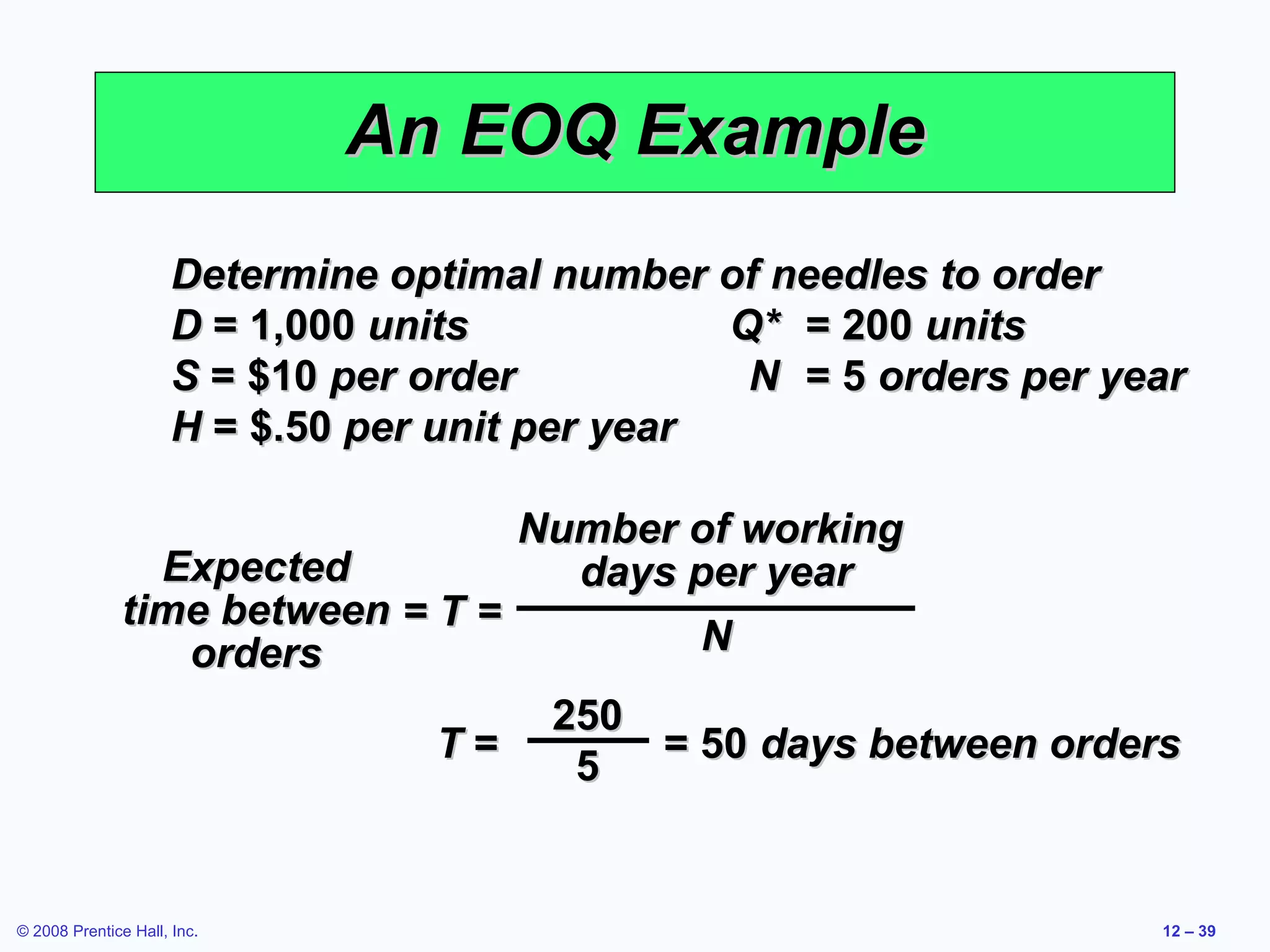 An EOQ Example
                      Determine optimal number of needles to order
                      D = 1,000 units            Q* = 200 units
                      S = $10 per order           N = 5 orders per year
                      H = $.50 per unit per year

                                  Number of working
                 Expected           days per year
               time between = T =
                  orders                  N
                                        250
                                  T=        = 50 days between orders
                                         5


© 2008 Prentice Hall, Inc.                                           12 – 39
 