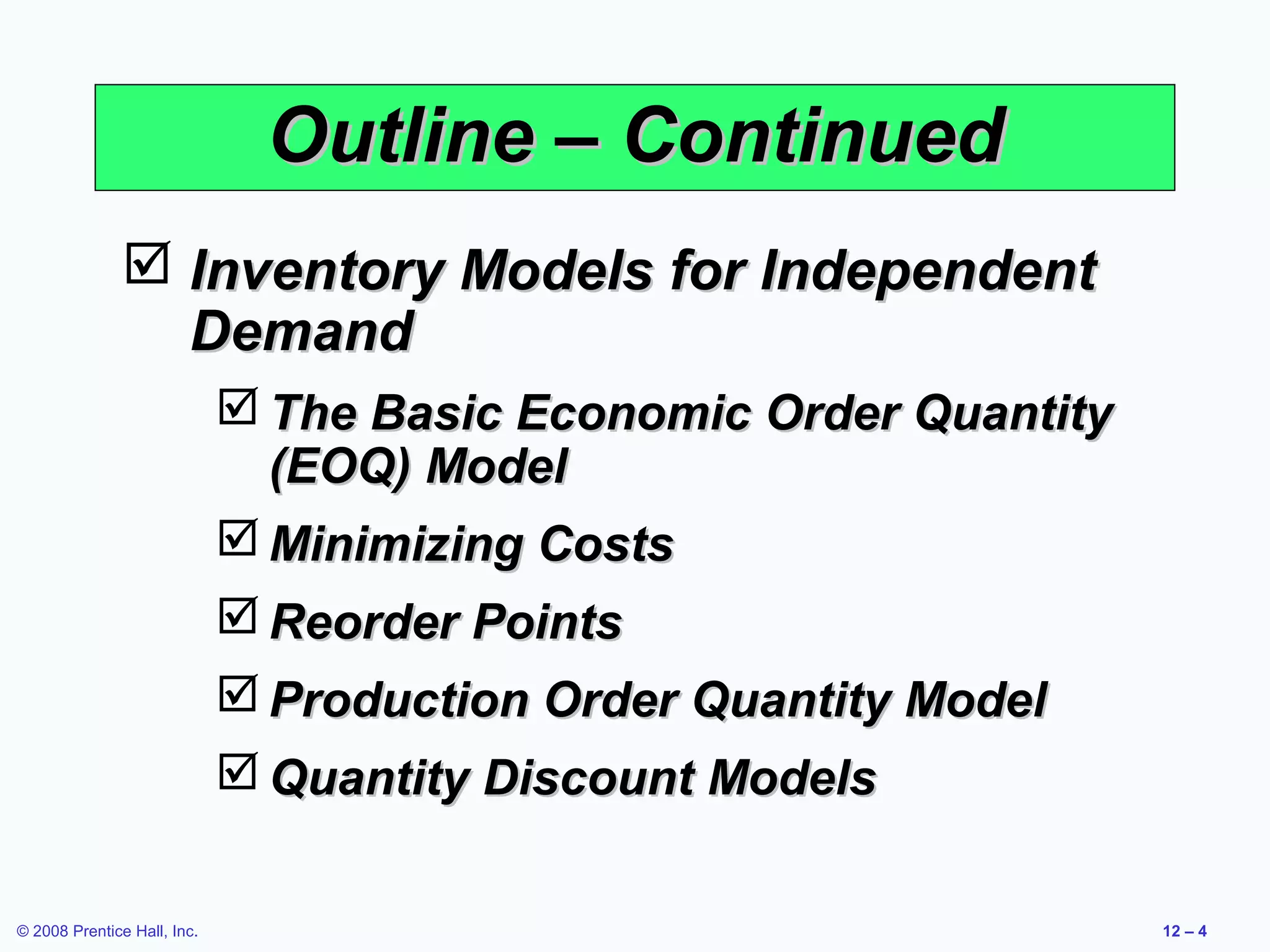 Outline – Continued
                Inventory Models for Independent
                 Demand
                              The Basic Economic Order Quantity
                               (EOQ) Model
                              Minimizing Costs
                              Reorder Points
                              Production Order Quantity Model
                              Quantity Discount Models

© 2008 Prentice Hall, Inc.                                         12 – 4
 
