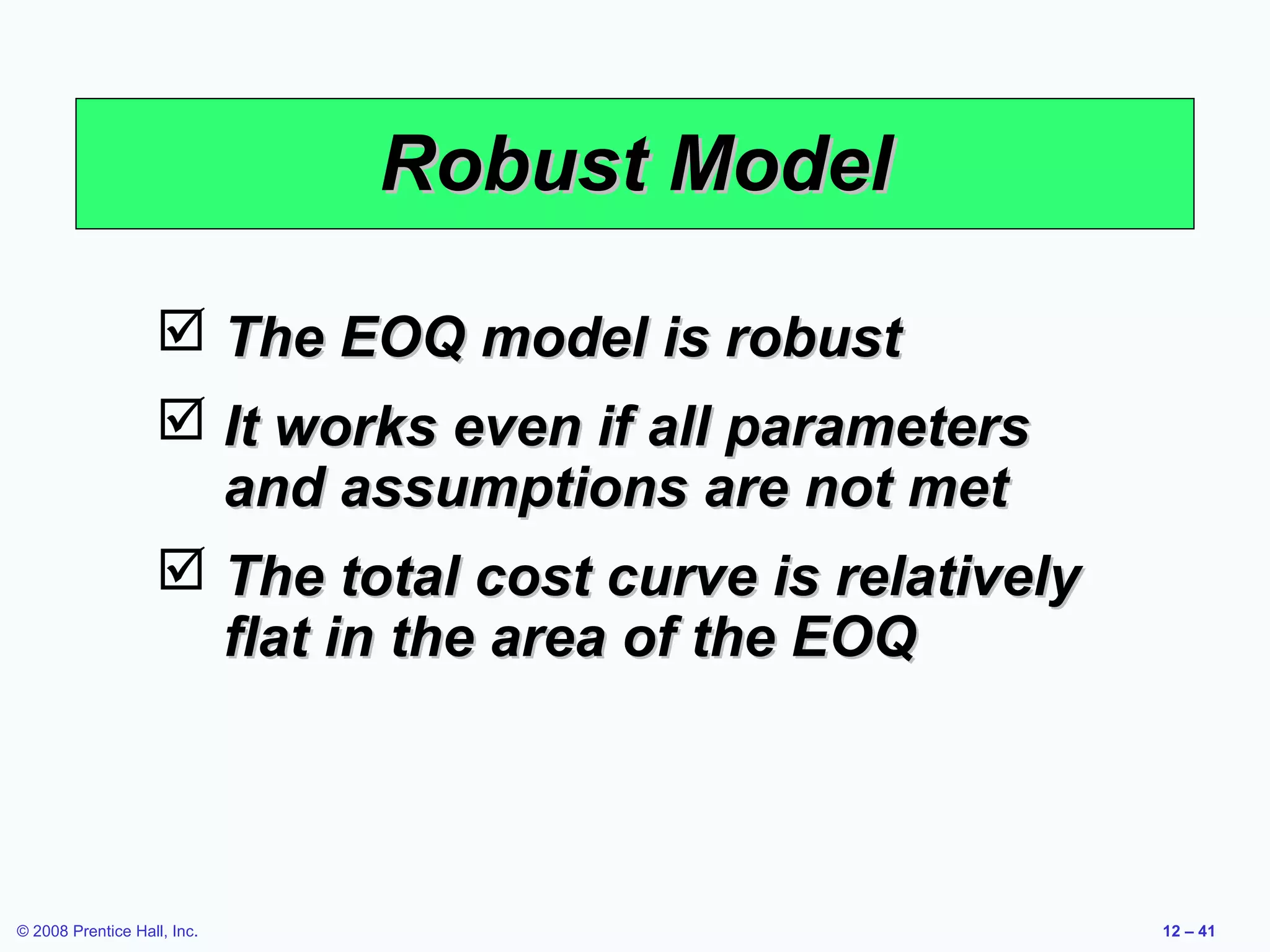 Robust Model

                    The EOQ model is robust
                    It works even if all parameters
                     and assumptions are not met
                    The total cost curve is relatively
                     flat in the area of the EOQ



© 2008 Prentice Hall, Inc.                                12 – 41
 