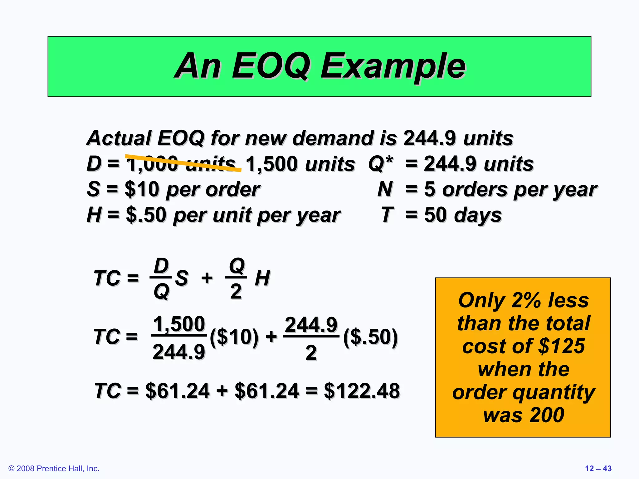 An EOQ Example
                      Actual EOQ for new demand is 244.9 units
                      D = 1,000 units 1,500 units Q* = 244.9 units
                      S = $10 per order            N = 5 orders per year
                      H = $.50 per unit per year   T = 50 days

                            D       Q
                       TC =   S +     H
                            Q       2                    Only 2% less
                            1,500         244.9          than the total
                       TC =       ($10) +       ($.50)    cost of $125
                            244.9           2
                                                           when the
                       TC = $61.24 + $61.24 = $122.48    order quantity
                                                            was 200

© 2008 Prentice Hall, Inc.                                            12 – 43
 