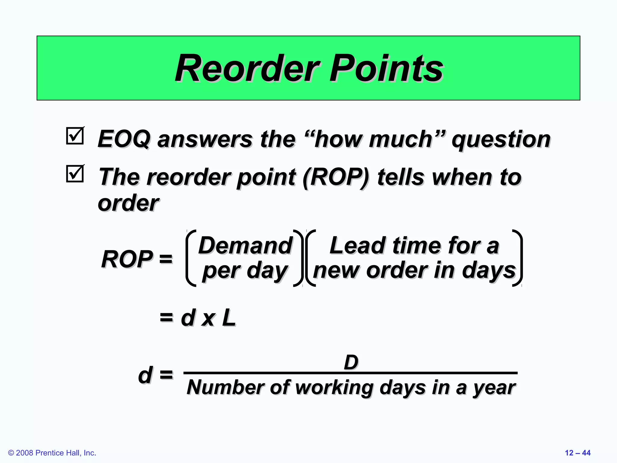 Reorder Points
                 EOQ answers the “how much” question
                 The reorder point (ROP) tells when to
                  order
                                   Demand   Lead time for a
                             ROP = per day new order in days

                                 =dxL
                                                 D
                               d = Number of working days in a year


© 2008 Prentice Hall, Inc.                                            12 – 44
 
