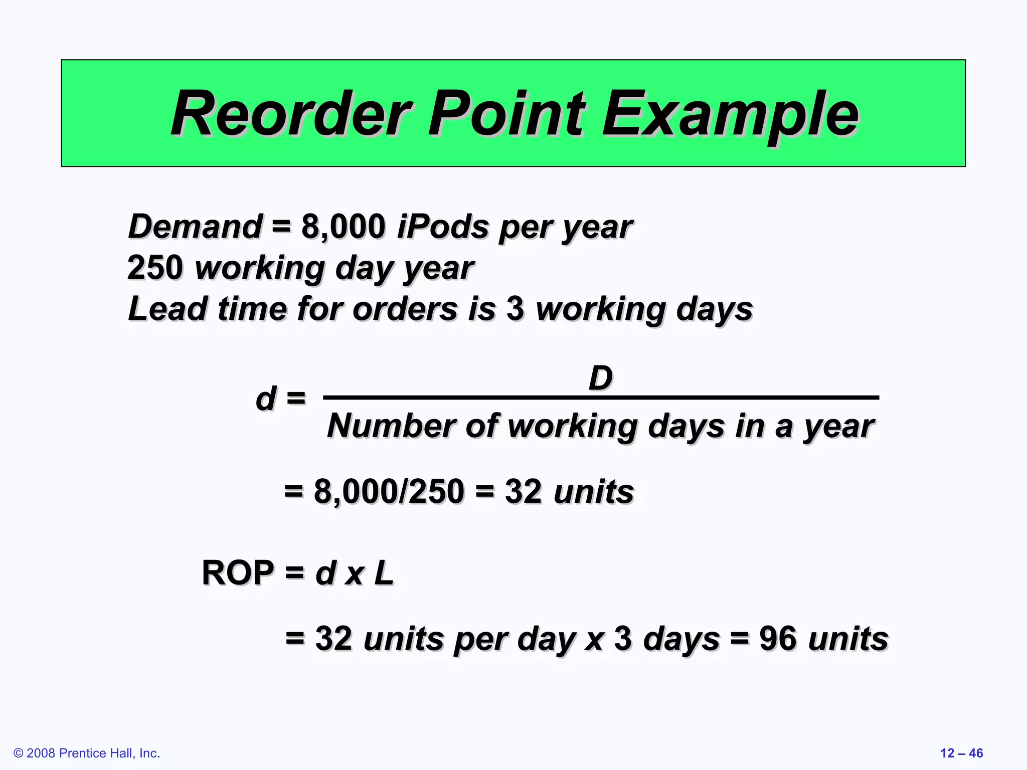 Reorder Point Example
                    Demand = 8,000 iPods per year
                    250 working day year
                    Lead time for orders is 3 working days

                                                   D
                                d=
                                     Number of working days in a year
                                 = 8,000/250 = 32 units

                             ROP = d x L
                                 = 32 units per day x 3 days = 96 units


© 2008 Prentice Hall, Inc.                                                12 – 46
 