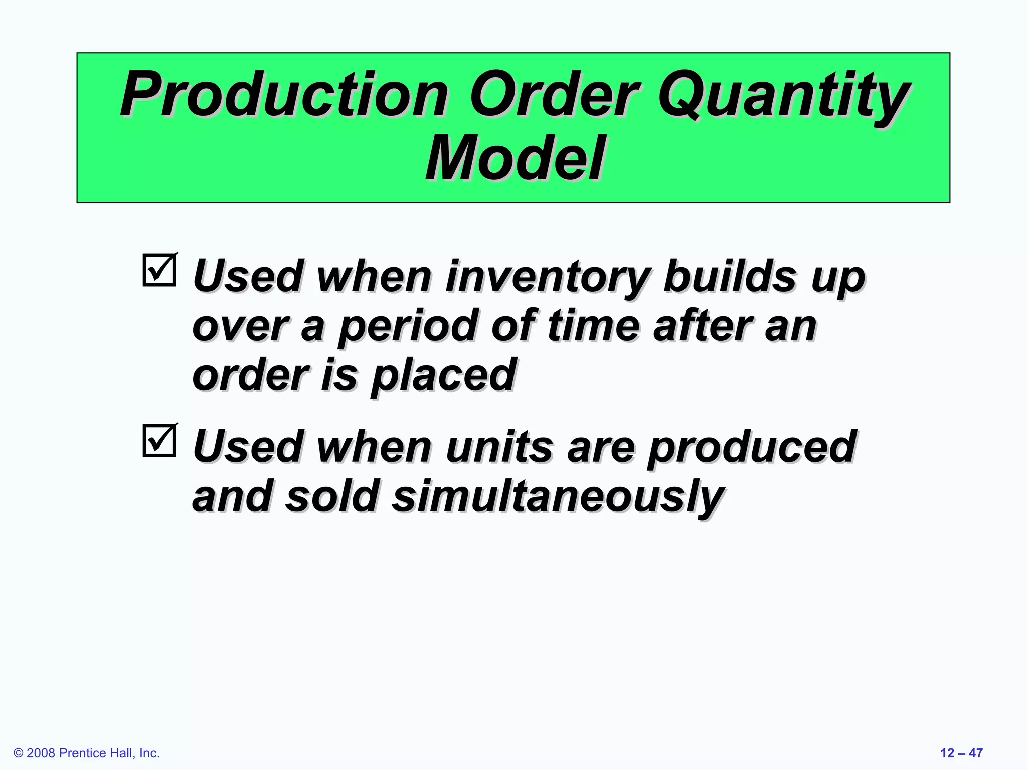 Production Order Quantity
                           Model
                       Used when inventory builds up
                        over a period of time after an
                        order is placed
                       Used when units are produced
                        and sold simultaneously




© 2008 Prentice Hall, Inc.                               12 – 47
 