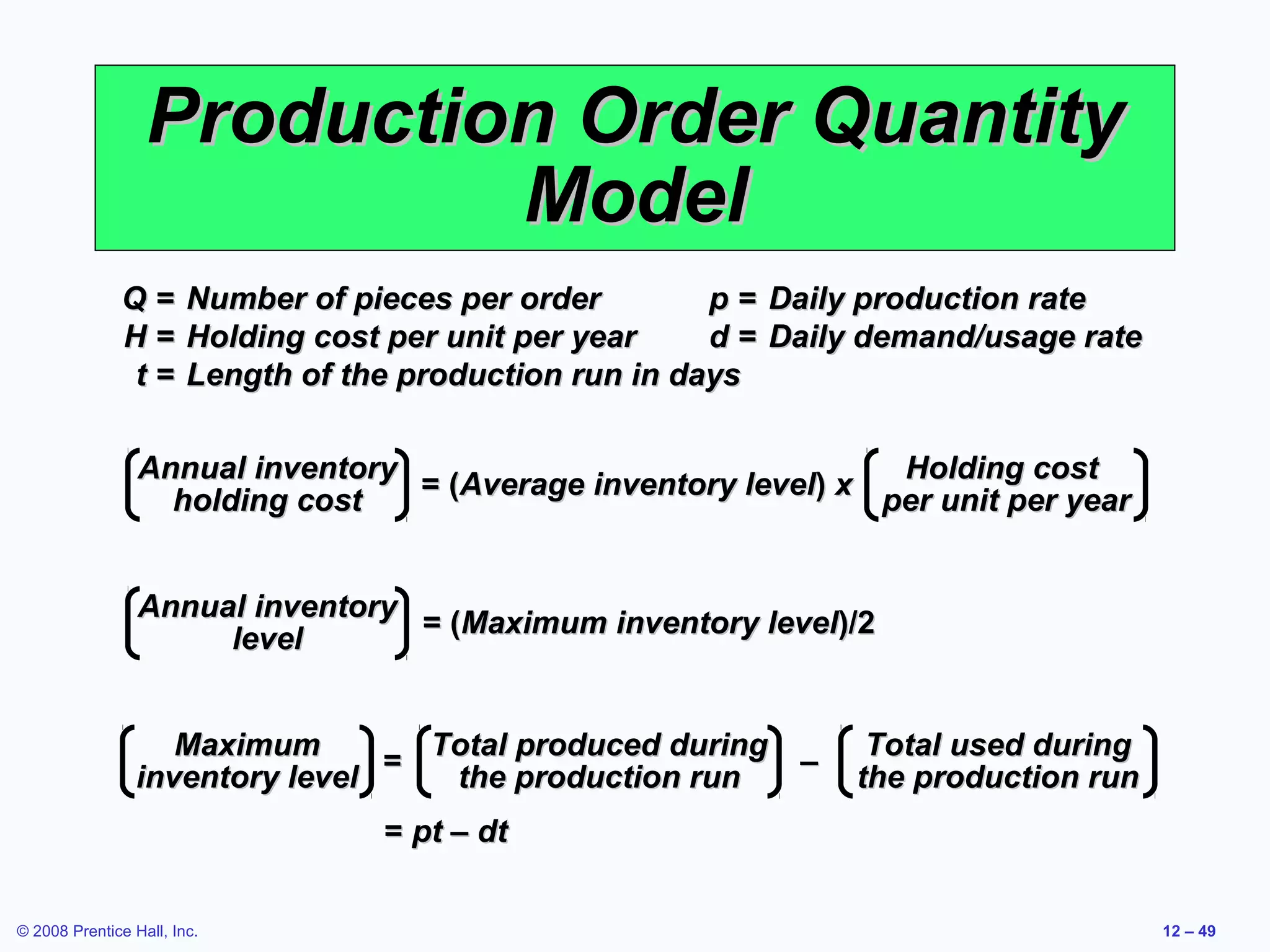 Production Order Quantity
                           Model
              Q=        Number of pieces per order        p = Daily production rate
              H=        Holding cost per unit per year    d = Daily demand/usage rate
              t=        Length of the production run in days

                 Annual inventory                                Holding cost
                                  = (Average inventory level) x per unit per year
                   holding cost


                 Annual inventory
                                  = (Maximum inventory level)/2
                      level


                    Maximum        Total produced during           Total used during
                                 =                       –
                 inventory level    the production run            the production run
                                    = pt – dt

© 2008 Prentice Hall, Inc.                                                              12 – 49
 