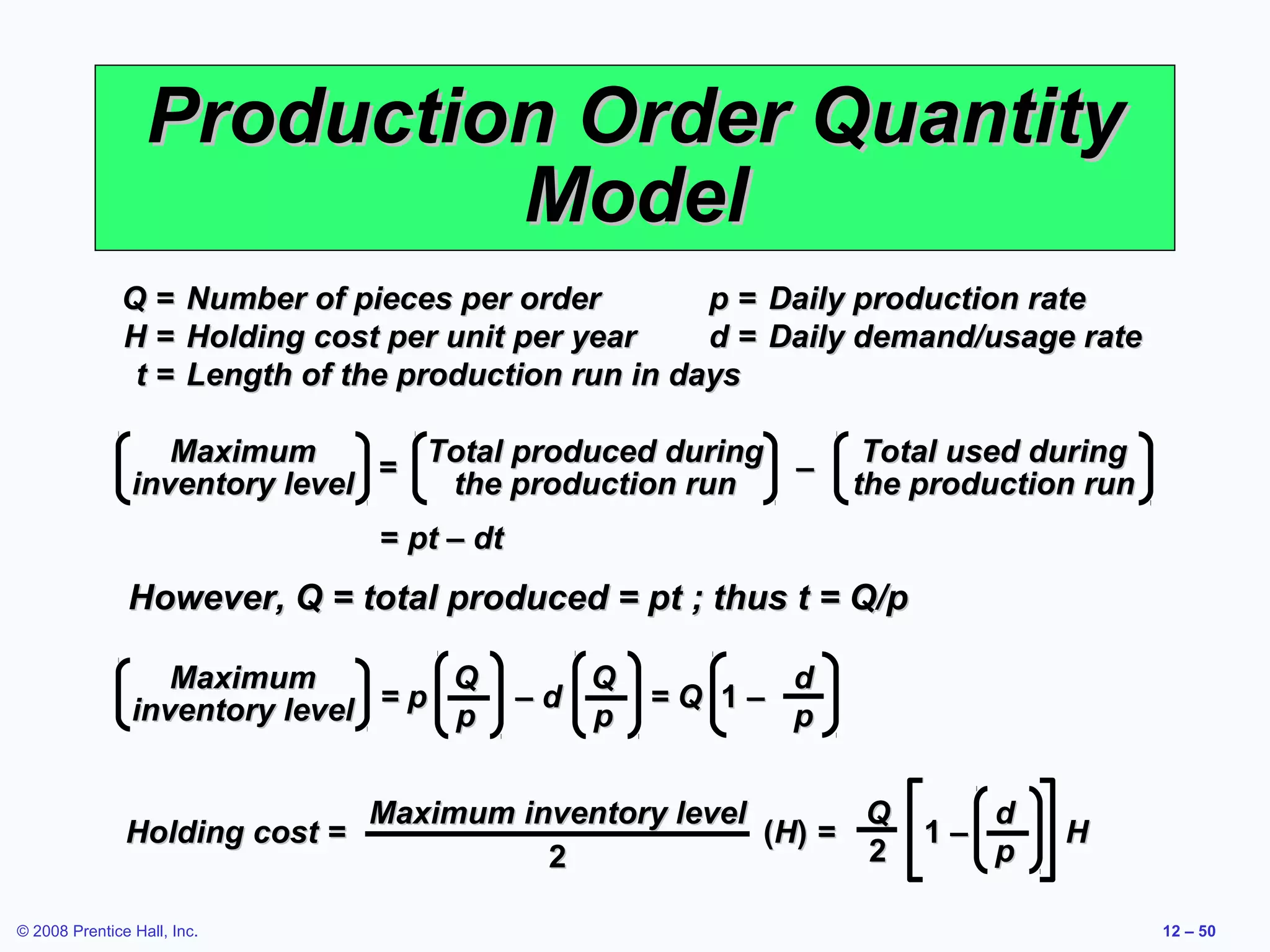 Production Order Quantity
                           Model
              Q=        Number of pieces per order        p = Daily production rate
              H=        Holding cost per unit per year    d = Daily demand/usage rate
              t=        Length of the production run in days

                   Maximum        Total produced during               Total used during
                                =                       –
                inventory level    the production run                the production run
                                    = pt – dt
               However, Q = total produced = pt ; thus t = Q/p

                   Maximum         Q                 Q           d
                inventory level =p              –d       =Q 1–
                                   p                 p           p


                                   Maximum inventory level        Q           d
               Holding cost =                              ( H) =        1–       H
                                             2                    2           p

© 2008 Prentice Hall, Inc.                                                                12 – 50
 