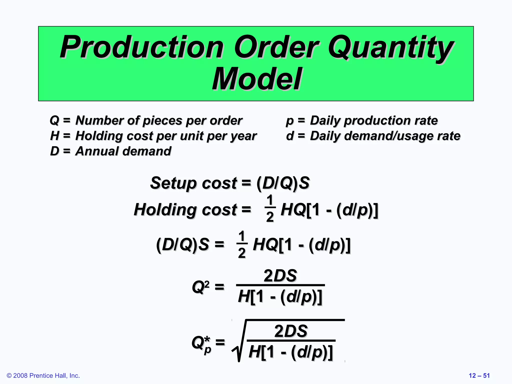 Production Order Quantity
                           Model
              Q=        Number of pieces per order       p = Daily production rate
              H=        Holding cost per unit per year   d = Daily demand/usage rate
              D=        Annual demand

                                    Setup cost = (D/Q)S
                                                1
                                 Holding cost = 2 HQ[1 - (d/p)]
                                             1
                                   (D/Q)S = 2 HQ[1 - (d/p)]
                                                  2DS
                                           Q =
                                             2
                                               H[1 - (d/p)]

                                                       2DS
                                           Q* =
                                            p       H[1 - (d/p)]
© 2008 Prentice Hall, Inc.                                                             12 – 51
 