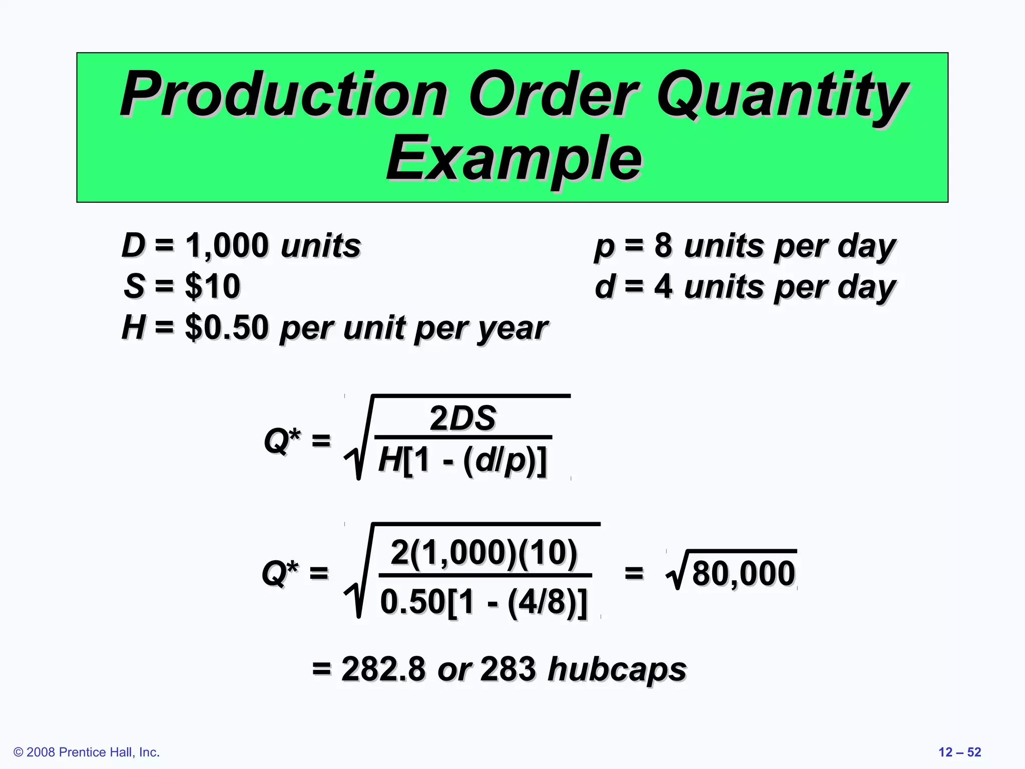 Production Order Quantity
                          Example
                  D = 1,000 units                  p = 8 units per day
                  S = $10                          d = 4 units per day
                  H = $0.50 per unit per year

                                       2DS
                             Q* =
                                    H[1 - (d/p)]

                                     2(1,000)(10)
                             Q* =                   =    80,000
                                    0.50[1 - (4/8)]
                               = 282.8 or 283 hubcaps

© 2008 Prentice Hall, Inc.                                               12 – 52
 