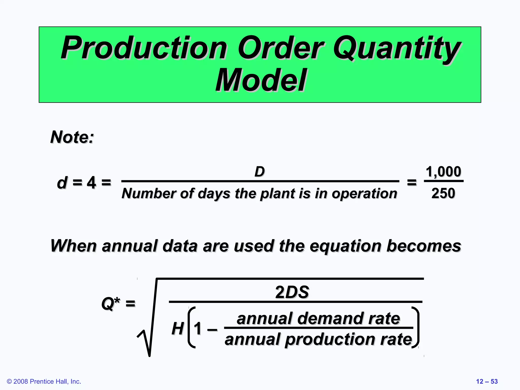 Production Order Quantity
                           Model
              Note:
                                        D                        1,000
                 d=4=                                          =
                      Number of days the plant is in operation    250


              When annual data are used the equation becomes

                                              2DS
                             Q* =
                                          annual demand rate
                                    H 1–
                                         annual production rate

© 2008 Prentice Hall, Inc.                                               12 – 53
 