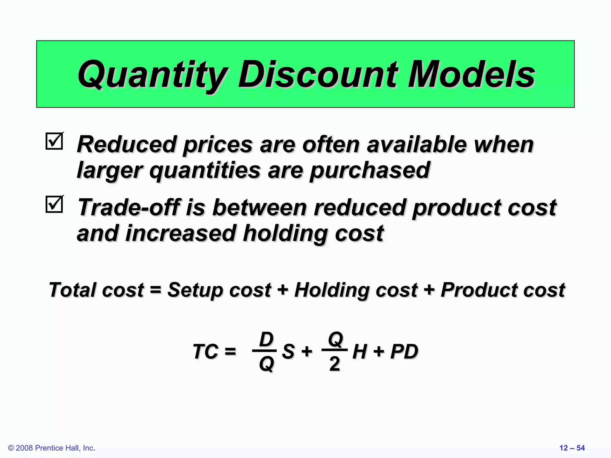 Quantity Discount Models
           Reduced prices are often available when
            larger quantities are purchased
           Trade-off is between reduced product cost
            and increased holding cost

           Total cost = Setup cost + Holding cost + Product cost

                                    D    Q
                             TC =     S+   H + PD
                                    Q    2


© 2008 Prentice Hall, Inc.                                     12 – 54
 