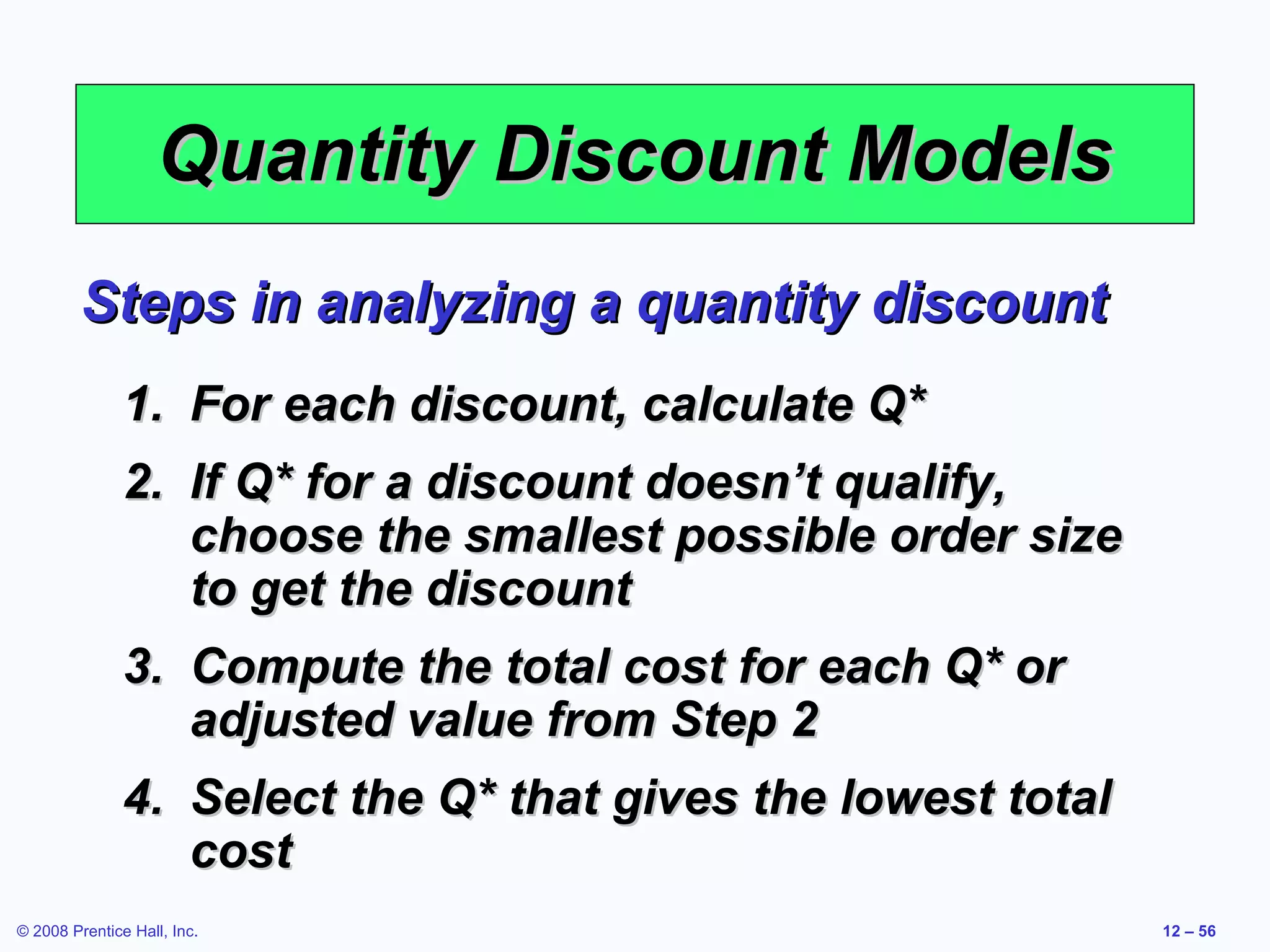 Quantity Discount Models
         Steps in analyzing a quantity discount
               1. For each discount, calculate Q*
               2. If Q* for a discount doesn’t qualify,
                  choose the smallest possible order size
                  to get the discount
               3. Compute the total cost for each Q* or
                  adjusted value from Step 2
               4. Select the Q* that gives the lowest total
                  cost
© 2008 Prentice Hall, Inc.                                    12 – 56
 