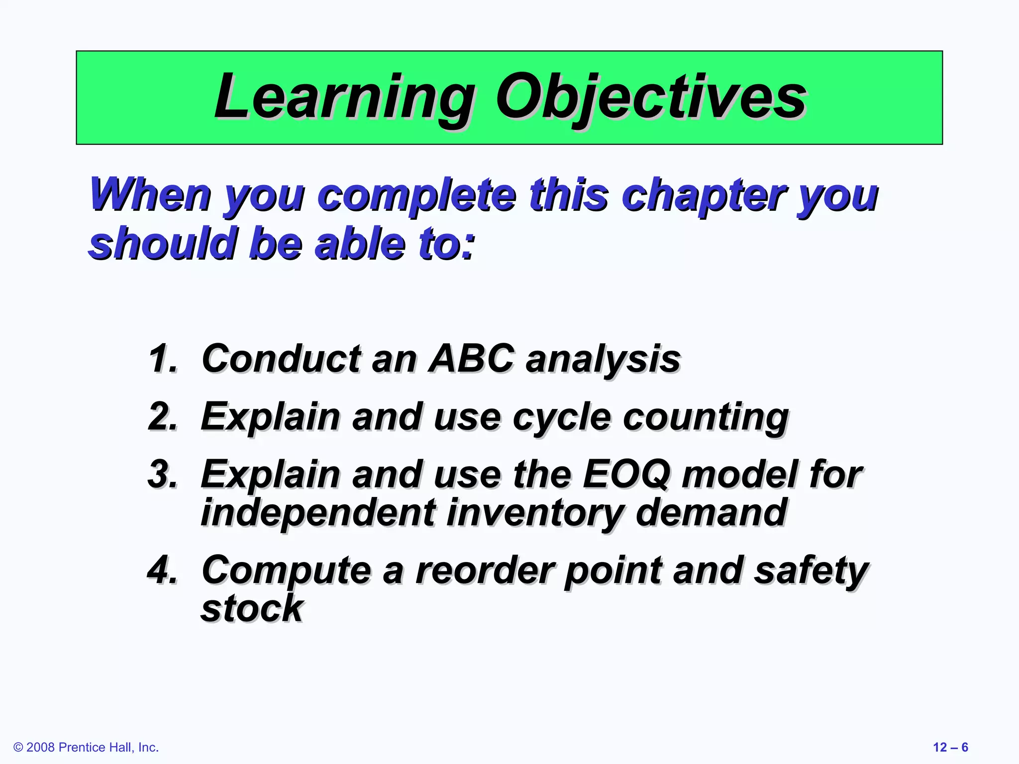 Learning Objectives
             When you complete this chapter you
             should be able to:

                       1. Conduct an ABC analysis
                       2. Explain and use cycle counting
                       3. Explain and use the EOQ model for
                          independent inventory demand
                       4. Compute a reorder point and safety
                          stock


© 2008 Prentice Hall, Inc.                                     12 – 6
 