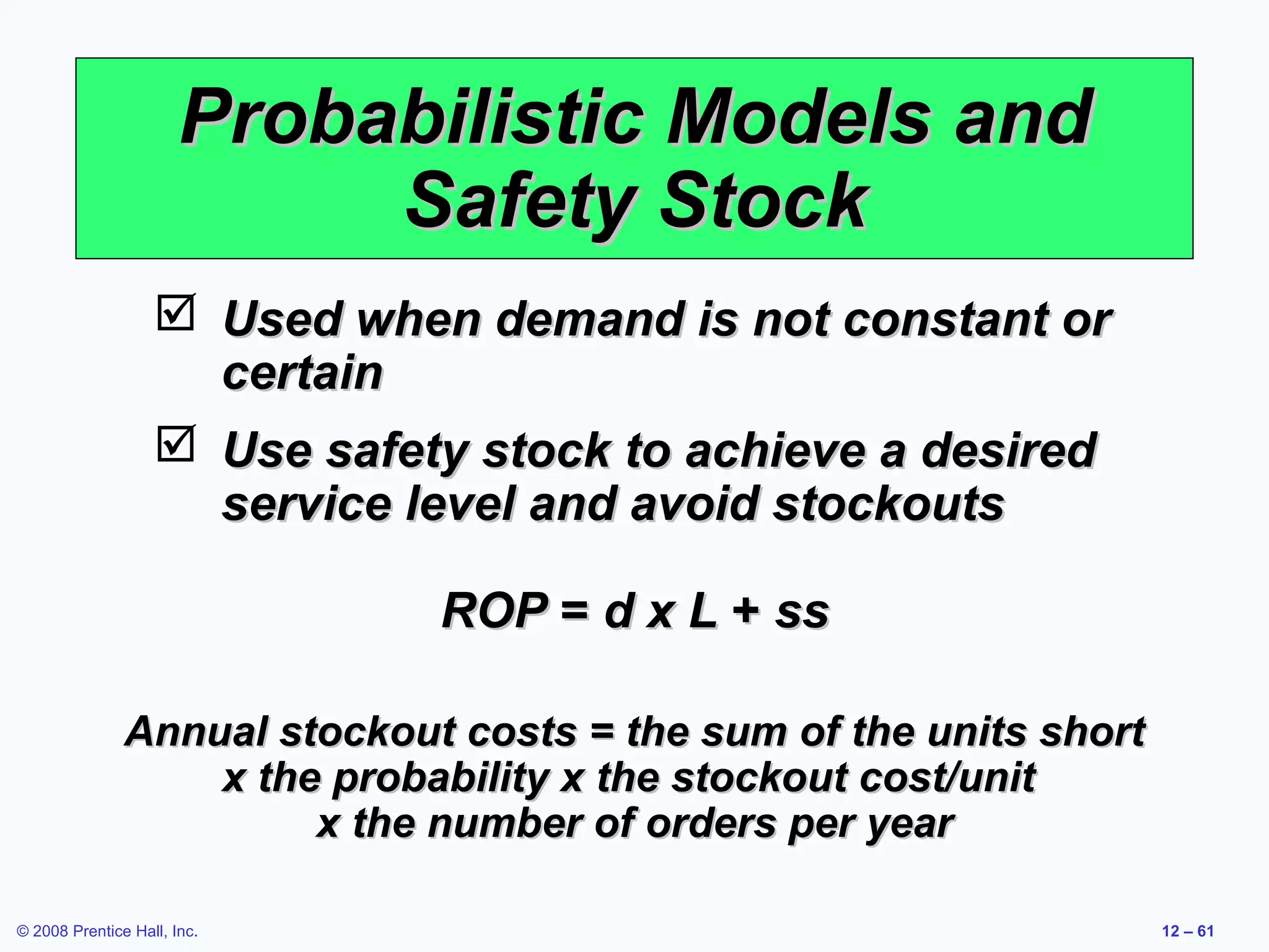 Probabilistic Models and
                            Safety Stock
                    Used when demand is not constant or
                     certain
                    Use safety stock to achieve a desired
                     service level and avoid stockouts

                              ROP = d x L + ss

               Annual stockout costs = the sum of the units short
                   x the probability x the stockout cost/unit
                        x the number of orders per year

© 2008 Prentice Hall, Inc.                                          12 – 61
 