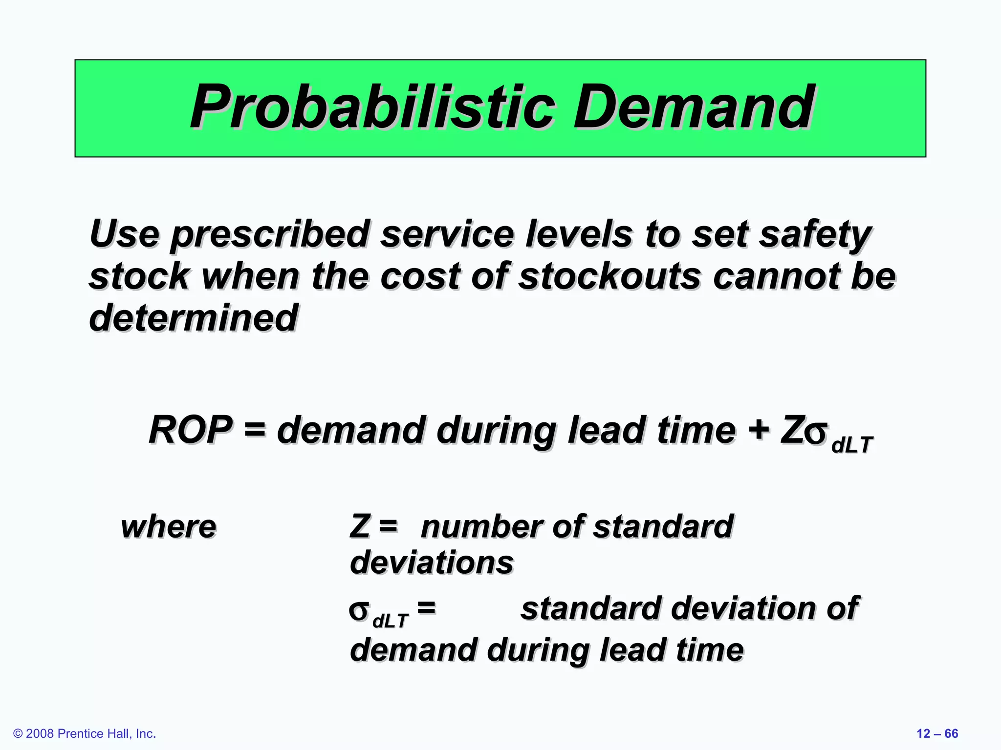 Probabilistic Demand
             Use prescribed service levels to set safety
             stock when the cost of stockouts cannot be
             determined

                        ROP = demand during lead time + Zσ dLT

                   where          Z = number of standard
                                  deviations
                                  σ dLT =    standard deviation of
                                  demand during lead time

© 2008 Prentice Hall, Inc.                                           12 – 66
 