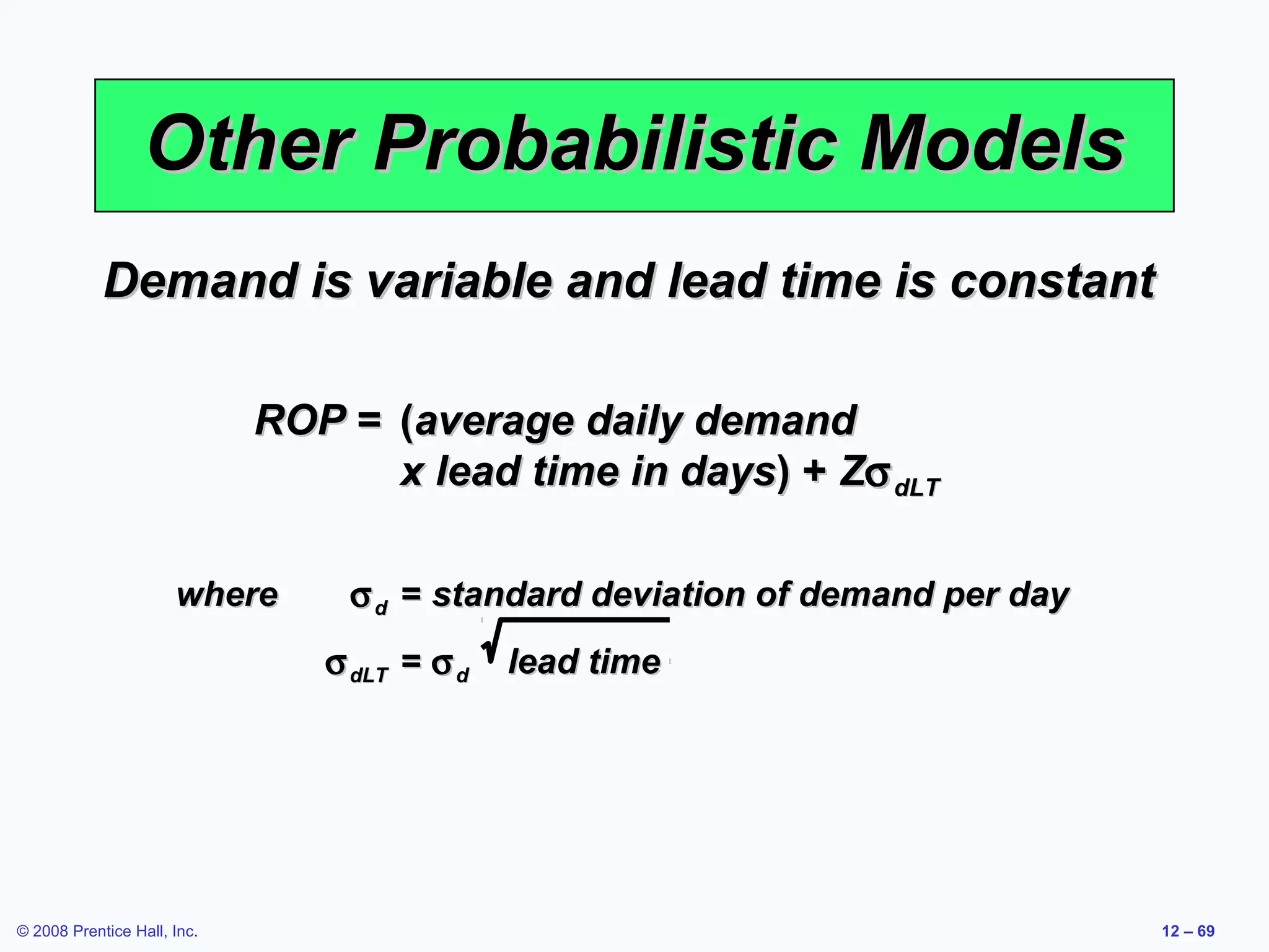 Other Probabilistic Models
            Demand is variable and lead time is constant

                             ROP = (average daily demand
                                   x lead time in days) + Zσ dLT

                      where      σ d = standard deviation of demand per day
                                σ dLT = σ d   lead time




© 2008 Prentice Hall, Inc.                                                    12 – 69
 