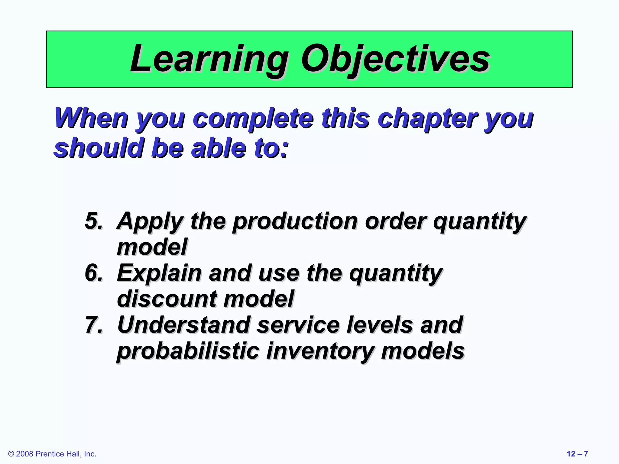 Learning Objectives
             When you complete this chapter you
             should be able to:

                      5. Apply the production order quantity
                         model
                      6. Explain and use the quantity
                         discount model
                      7. Understand service levels and
                         probabilistic inventory models



© 2008 Prentice Hall, Inc.                                     12 – 7
 