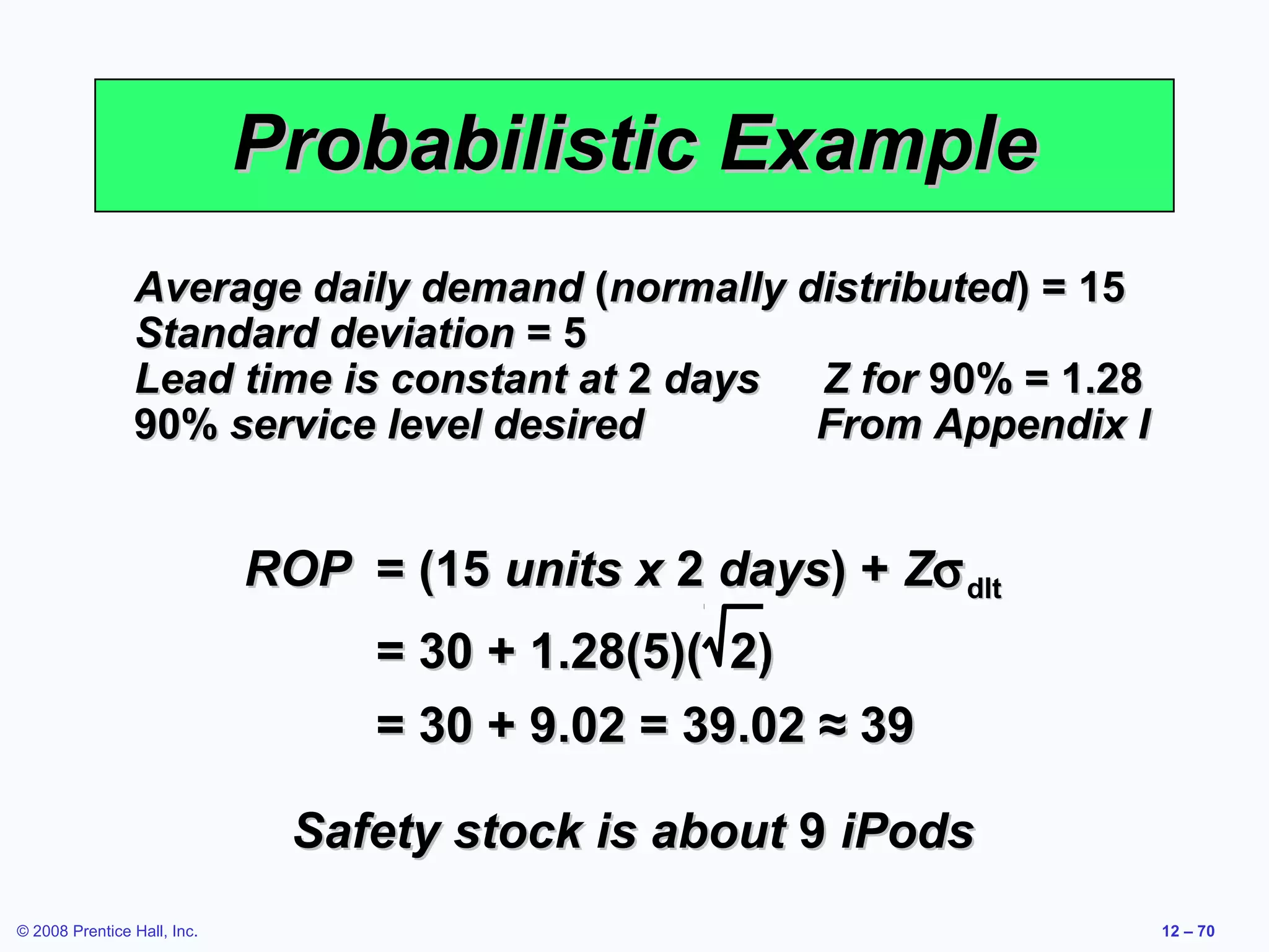 Probabilistic Example
                Average daily demand (normally distributed) = 15
                Standard deviation = 5
                Lead time is constant at 2 days Z for 90% = 1.28
                90% service level desired       From Appendix I


                             ROP = (15 units x 2 days) + Zσ dlt
                                  = 30 + 1.28(5)( 2)
                                  = 30 + 9.02 = 39.02 ≈ 39

                               Safety stock is about 9 iPods
© 2008 Prentice Hall, Inc.                                         12 – 70
 