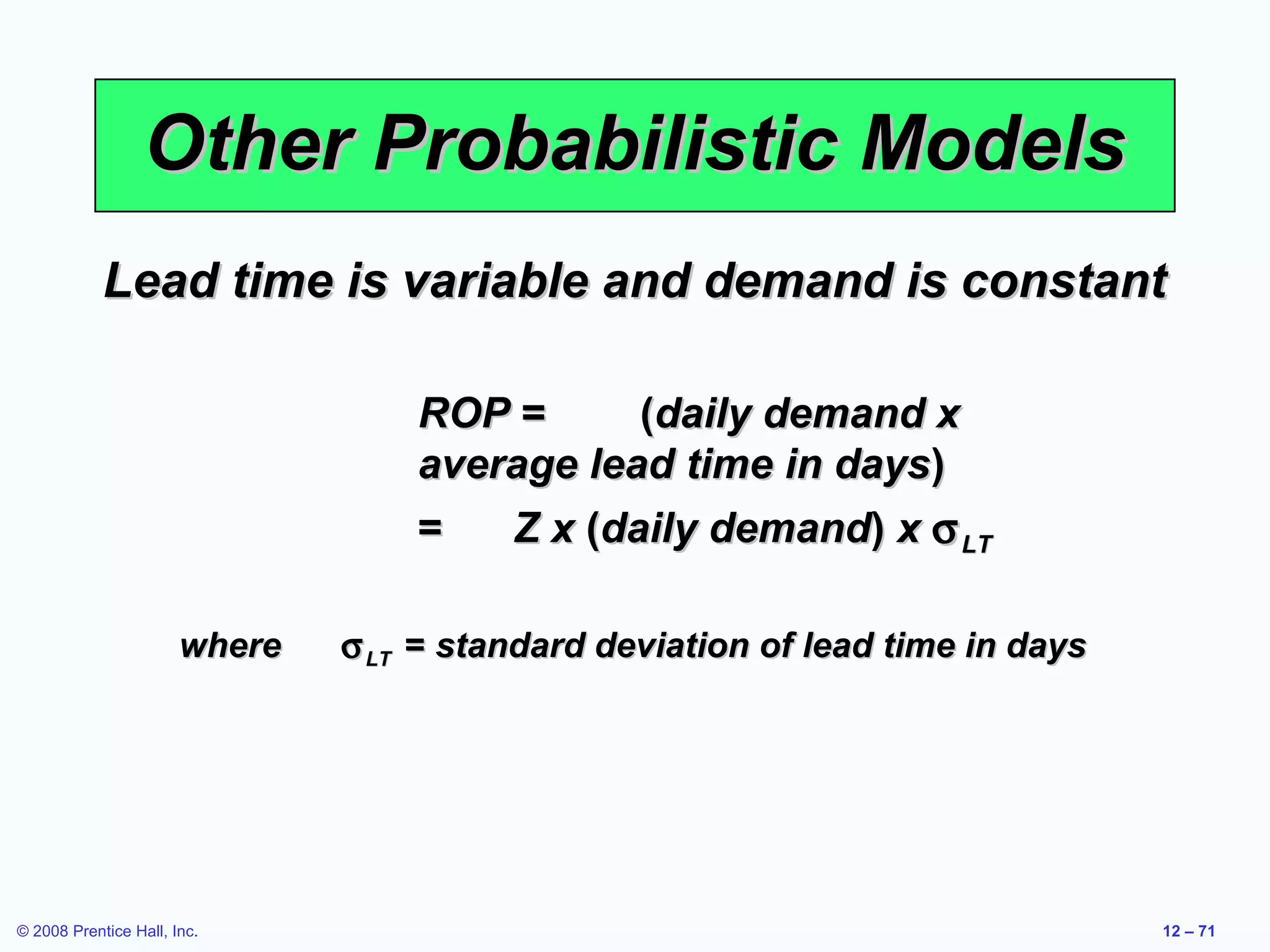 Other Probabilistic Models
            Lead time is variable and demand is constant

                                   ROP =      (daily demand x
                                   average lead time in days)
                                   =   Z x (daily demand) x σ LT

                       where   σ LT = standard deviation of lead time in days




© 2008 Prentice Hall, Inc.                                                      12 – 71
 