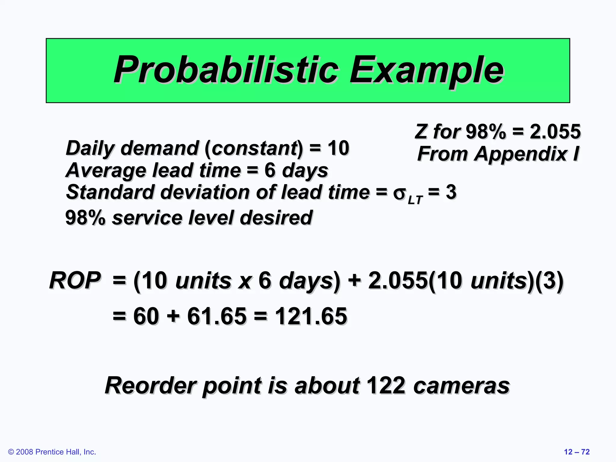 Probabilistic Example
                                                      Z for 98% = 2.055
                Daily demand (constant) = 10          From Appendix I
                Average lead time = 6 days
                Standard deviation of lead time = σ LT = 3
                98% service level desired


           ROP = (10 units x 6 days) + 2.055(10 units)(3)
               = 60 + 61.65 = 121.65

                             Reorder point is about 122 cameras

© 2008 Prentice Hall, Inc.                                           12 – 72
 