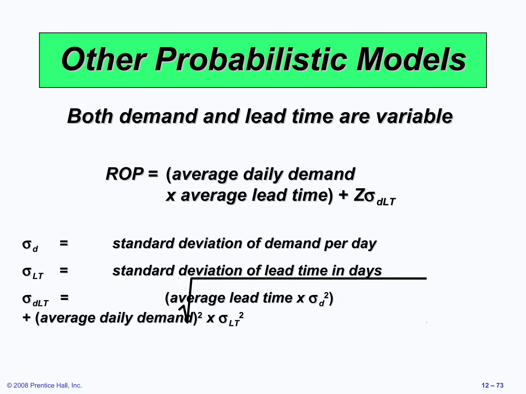 Other Probabilistic Models
                    Both demand and lead time are variable

                             ROP = (average daily demand
                                   x average lead time) + Zσ dLT

     σd           =          standard deviation of demand per day
     σ LT         =          standard deviation of lead time in days
     σ dLT =             (average lead time x σ d2)
     + (average daily demand)2 x σ LT2



© 2008 Prentice Hall, Inc.                                             12 – 73
 