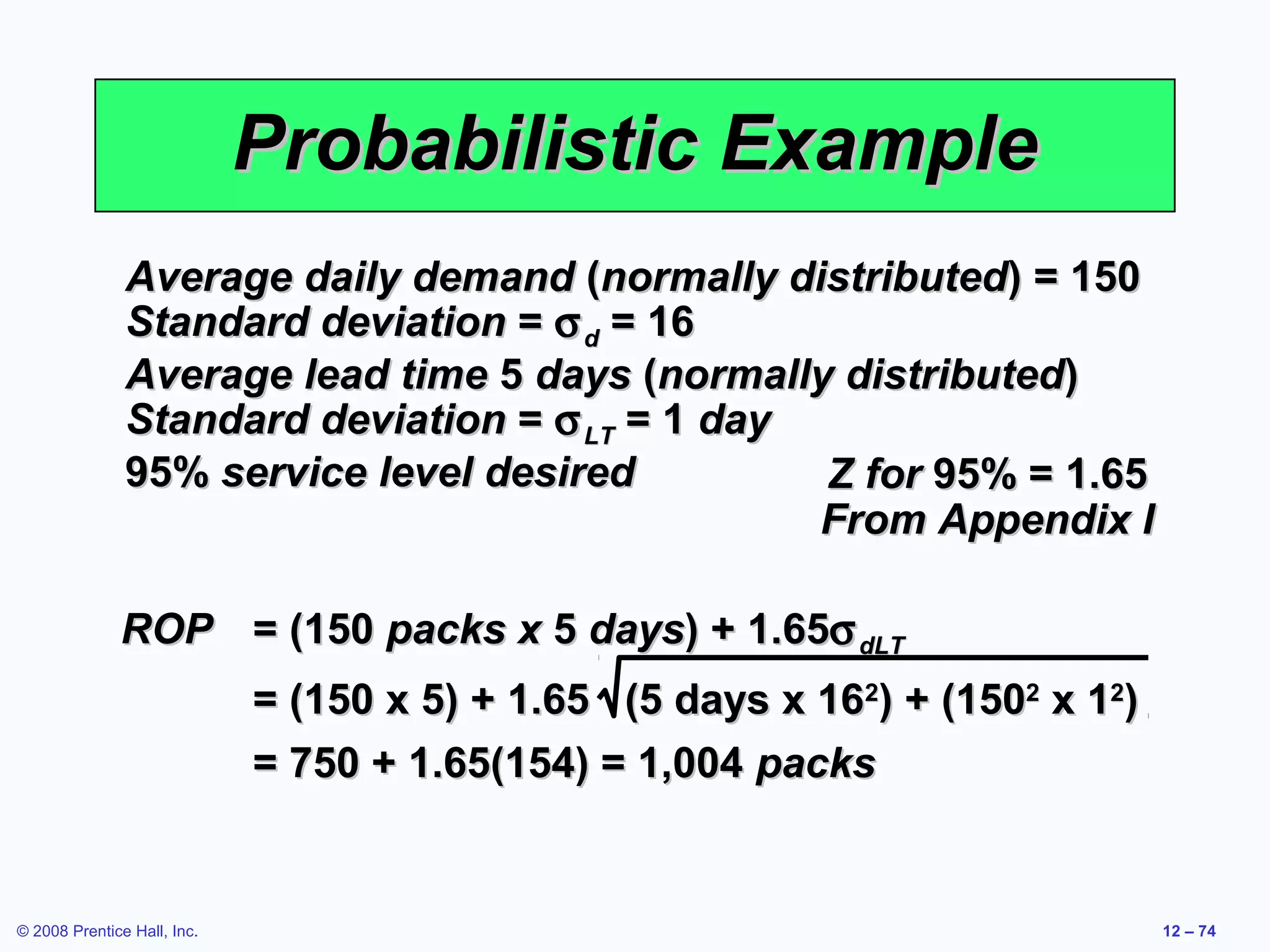 Probabilistic Example
               Average daily demand (normally distributed) = 150
               Standard deviation = σ d = 16
               Average lead time 5 days (normally distributed)
               Standard deviation = σ LT = 1 day
               95% service level desired         Z for 95% = 1.65
                                                 From Appendix I

              ROP = (150 packs x 5 days) + 1.65σ dLT
                             = (150 x 5) + 1.65 (5 days x 162) + (1502 x 12)
                             = 750 + 1.65(154) = 1,004 packs


© 2008 Prentice Hall, Inc.                                                     12 – 74
 