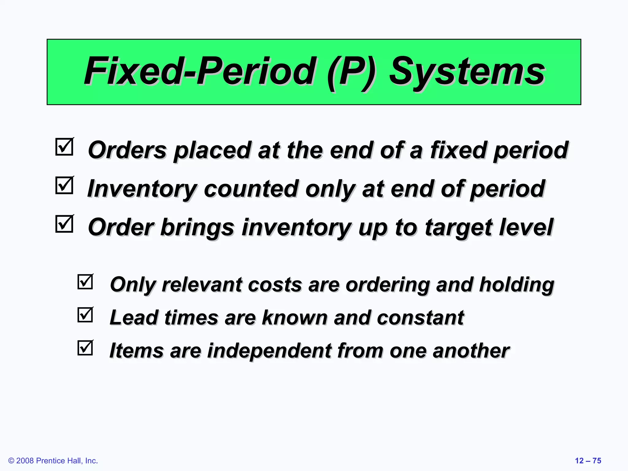 Fixed-Period (P) Systems
              Orders placed at the end of a fixed period
              Inventory counted only at end of period
              Order brings inventory up to target level

                    Only relevant costs are ordering and holding
                    Lead times are known and constant
                    Items are independent from one another




© 2008 Prentice Hall, Inc.                                          12 – 75
 