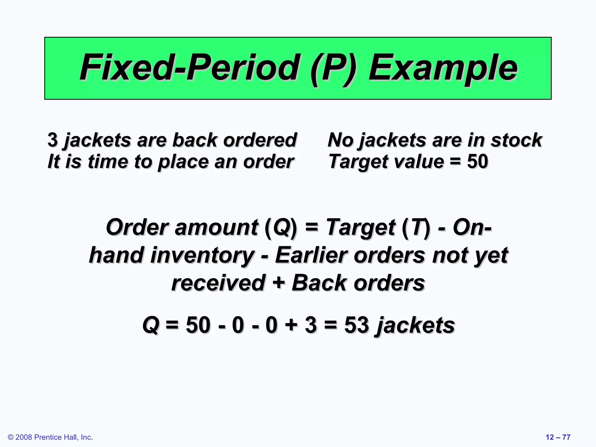 Fixed-Period (P) Example
           3 jackets are back ordered          No jackets are in stock
           It is time to place an order        Target value = 50


                         Order amount (Q) = Target (T) - On-
                        hand inventory - Earlier orders not yet
                               received + Back orders
                             Q = 50 - 0 - 0 + 3 = 53 jackets



© 2008 Prentice Hall, Inc.                                               12 – 77
 