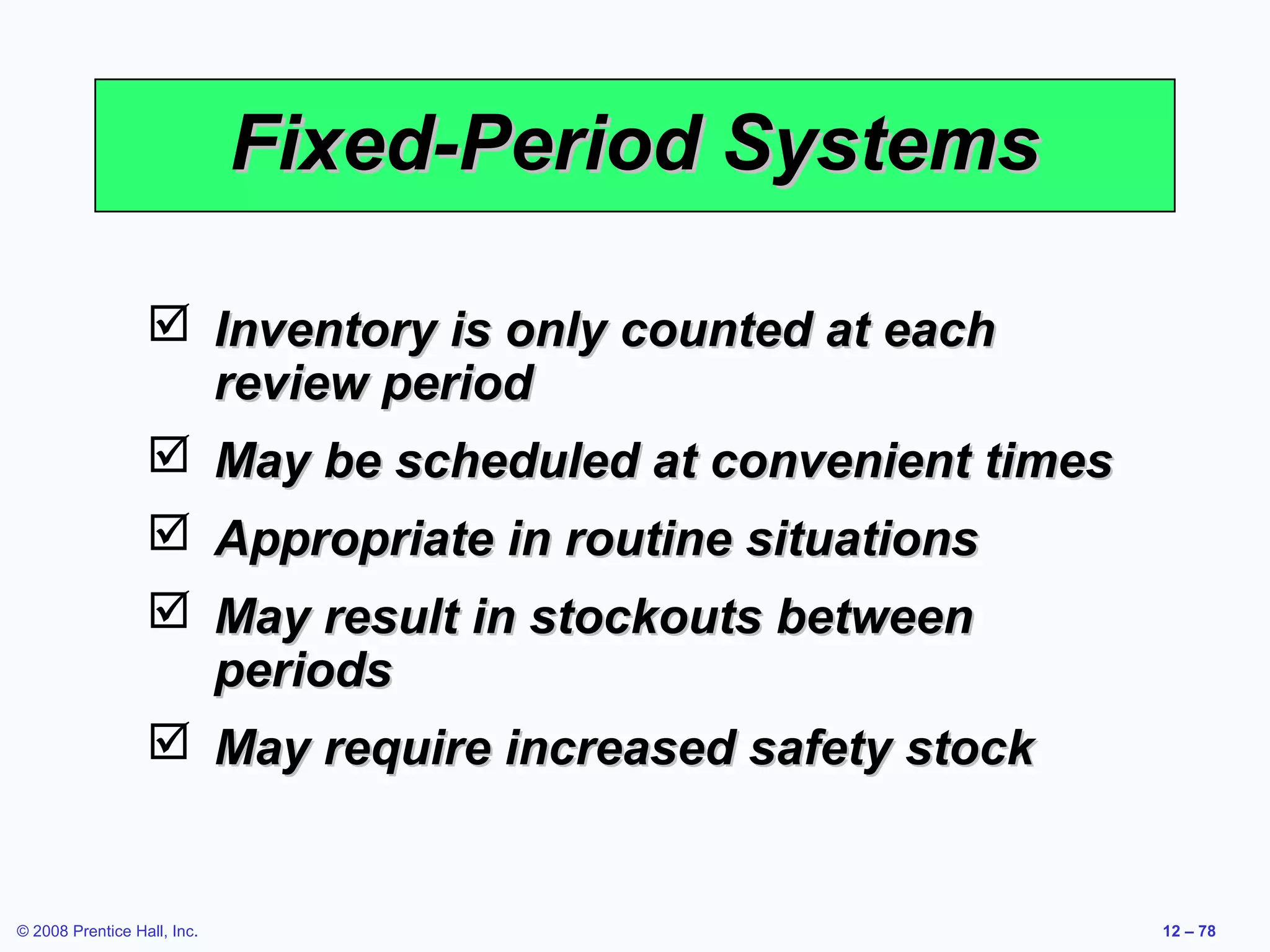 Fixed-Period Systems

                   Inventory is only counted at each
                    review period
                   May be scheduled at convenient times
                   Appropriate in routine situations
                   May result in stockouts between
                    periods
                   May require increased safety stock


© 2008 Prentice Hall, Inc.                                 12 – 78
 