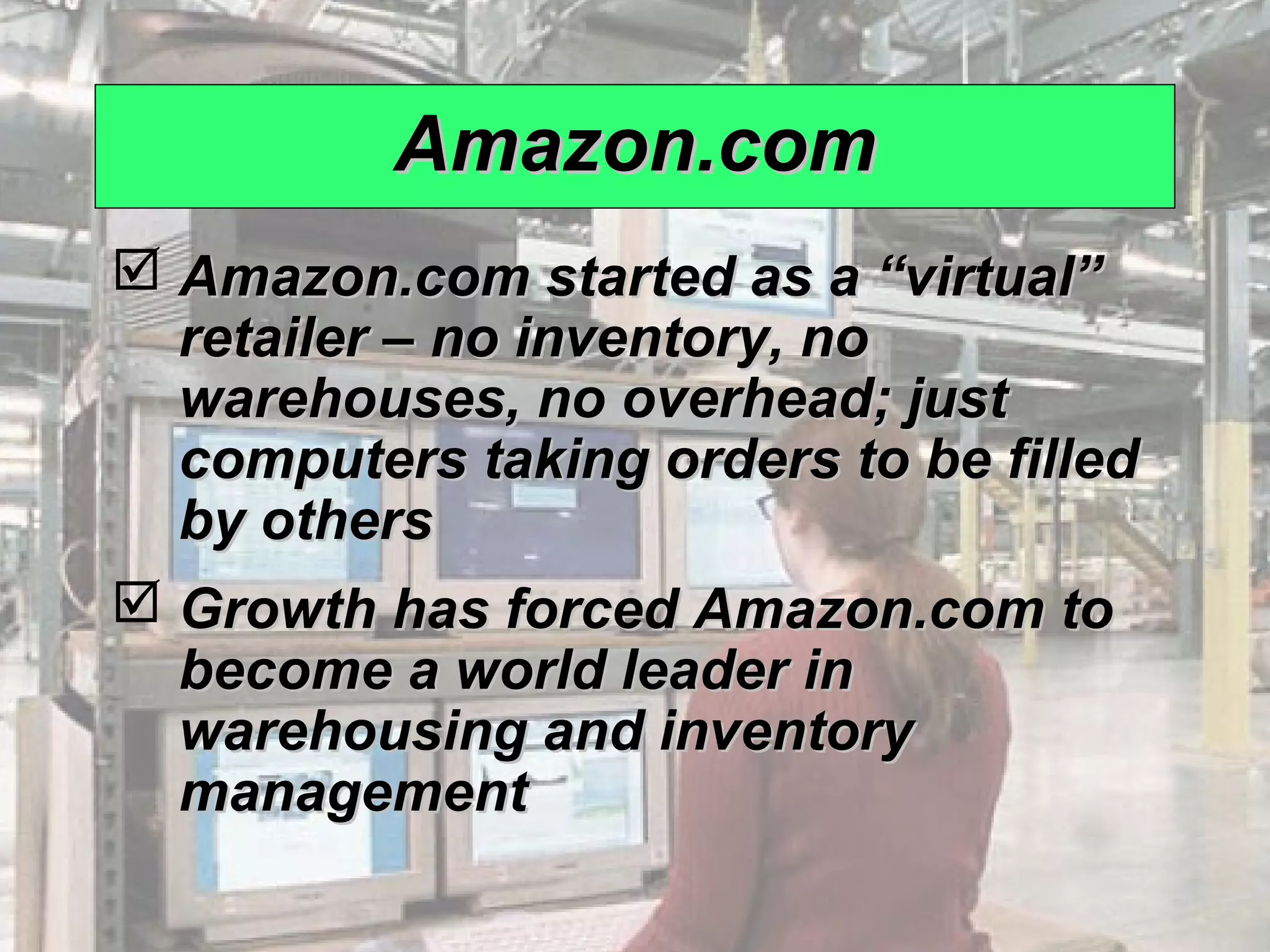 Amazon.com
              Amazon.com started as a “virtual”
               retailer – no inventory, no
               warehouses, no overhead; just
               computers taking orders to be filled
               by others
              Growth has forced Amazon.com to
               become a world leader in
               warehousing and inventory
               management

© 2008 Prentice Hall, Inc.                            12 – 8
 