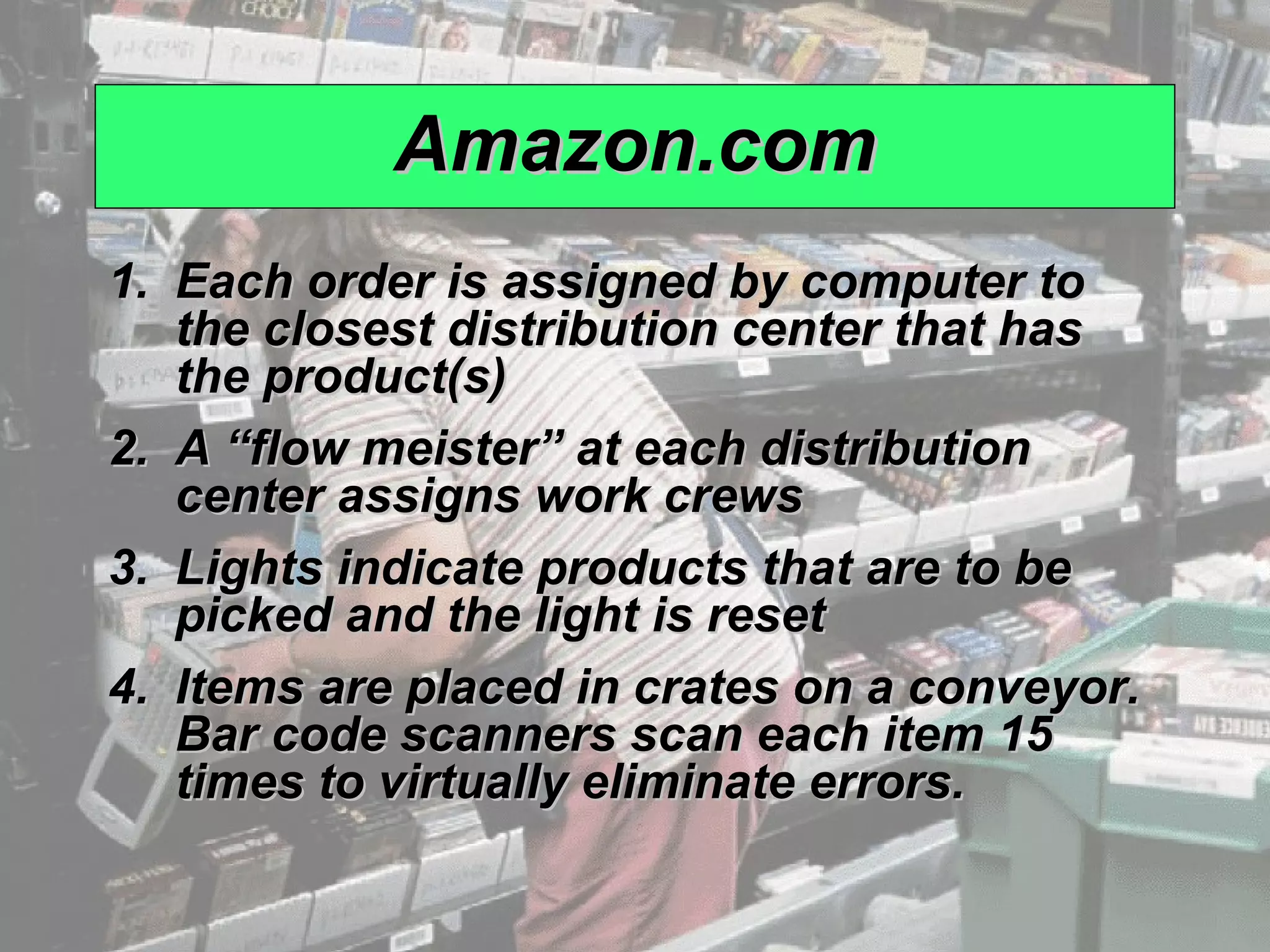 Amazon.com
             1. Each order is assigned by computer to
                the closest distribution center that has
                the product(s)
             2. A “flow meister” at each distribution
                center assigns work crews
             3. Lights indicate products that are to be
                picked and the light is reset
             4. Items are placed in crates on a conveyor.
                Bar code scanners scan each item 15
                times to virtually eliminate errors.

© 2008 Prentice Hall, Inc.                                  12 – 9
 