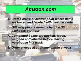 Amazon.com
              5. Crates arrive at central point where items
                 are boxed and labeled with new bar code
              6. Gift wrapping is done by hand at 30
                 packages per hour
              7. Completed boxes are packed, taped,
                 weighed and labeled before leaving
                 warehouse in a truck
              8. Order arrives at customer within a week


© 2008 Prentice Hall, Inc.                                    12 – 10
 