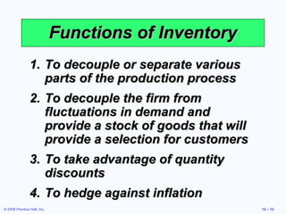 Functions of Inventory
                1. To decouple or separate various
                   parts of the production process
                2. To decouple the firm from
                   fluctuations in demand and
                   provide a stock of goods that will
                   provide a selection for customers
                3. To take advantage of quantity
                   discounts
                4. To hedge against inflation
© 2008 Prentice Hall, Inc.                              12 – 12
 