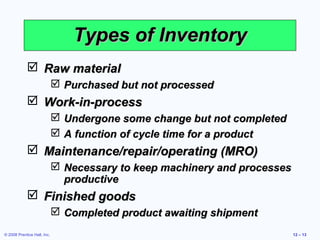 Types of Inventory
             Raw material
                              Purchased but not processed
             Work-in-process
                              Undergone some change but not completed
                              A function of cycle time for a product
             Maintenance/repair/operating (MRO)
                              Necessary to keep machinery and processes
                               productive
             Finished goods
                              Completed product awaiting shipment
© 2008 Prentice Hall, Inc.                                                 12 – 13
 